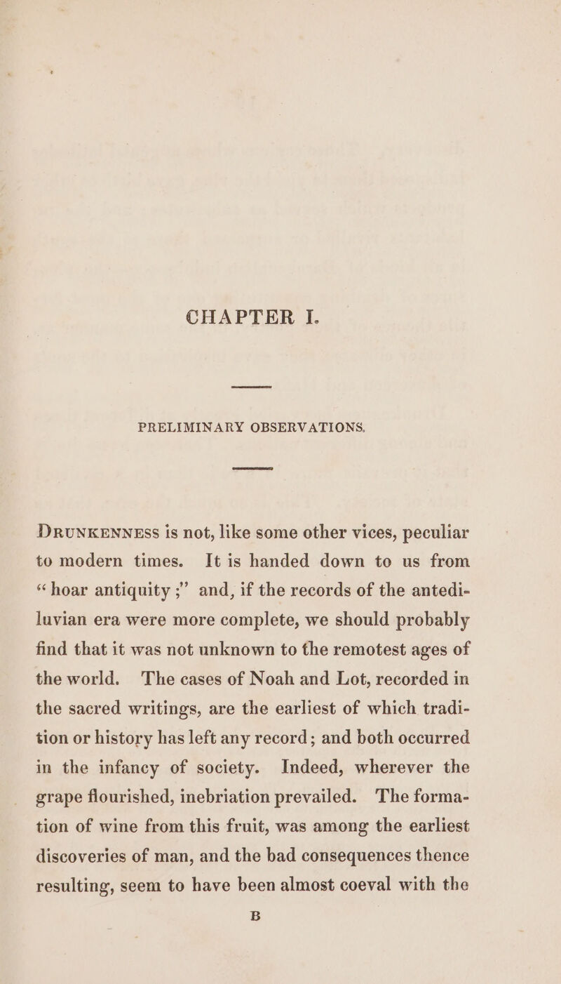 CHAPTER I. PRELIMINARY OBSERVATIONS. DRUNKENNESS is not, like some other vices, peculiar to modern times. It is handed down to us from ? “hoar antiquity ;’ and, if the records of the antedi- luvian era were more complete, we should probably find that it was not unknown to the remotest ages of the world. The cases of Noah and Lot, recorded in the sacred writings, are the earliest of which tradi- tion or history has left any record; and both occurred in the infancy of society. Indeed, wherever the grape flourished, inebriation prevailed. ‘The forma- tion of wine from this fruit, was among the earliest discoveries of man, and the bad consequences thence resulting, seem to have been almost coeval with the B