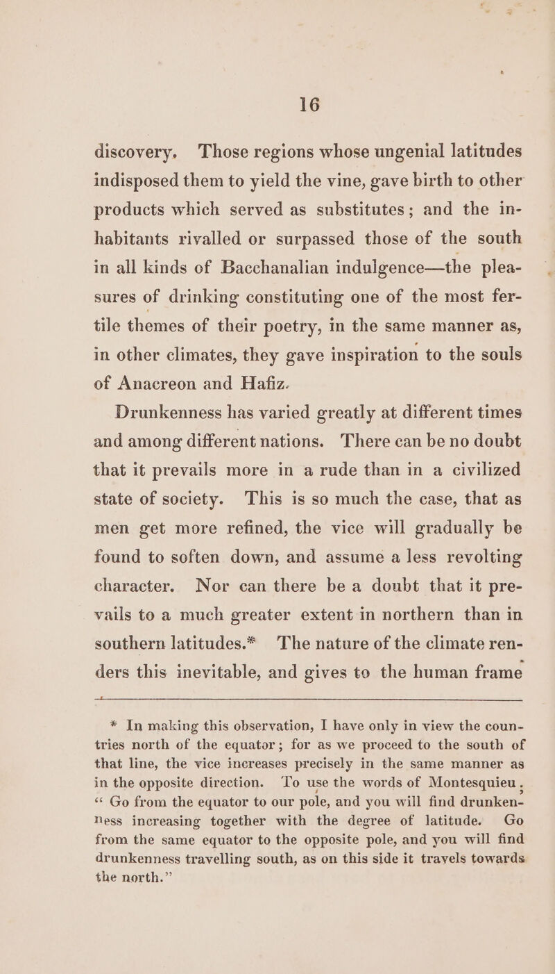 discovery. Those regions whose ungenial latitudes indisposed them to yield the vine, gave birth to other products which served as substitutes; and the in- habitants rivalled or surpassed those of the south in all kinds of Bacchanalian indulgence—the plea- sures of drinking constituting one of the most fer- tile themes of their poetry, in the same manner as, in other climates, they gave inspiration to the souls of Anacreon and Hafiz. Drunkenness has varied greatly at different times and among different nations. There can be no doubt that it prevails more in a rude than in a civilized state of society. This is so much the case, that as men get more refined, the vice will gradually be found to soften down, and assume a less revolting character. Nor can there be a doubt that it pre- vails to a much greater extent in northern than in southern latitudes.* The nature of the climate ren- ders this inevitable, and gives to the human frame * In making this observation, I have only in view the coun- tries north of the equator; for as we proceed to the south of that line, the vice increases precisely in the same manner as in the opposite direction. ‘To use the words of Montesquieu , ‘* Go from the equator to our pole, and you will find drunken- Ness increasing together with the degree of latitude. Go from the same equator to the opposite pole, and you will find drunkenness travelling south, as on this side it travels towards the north.”