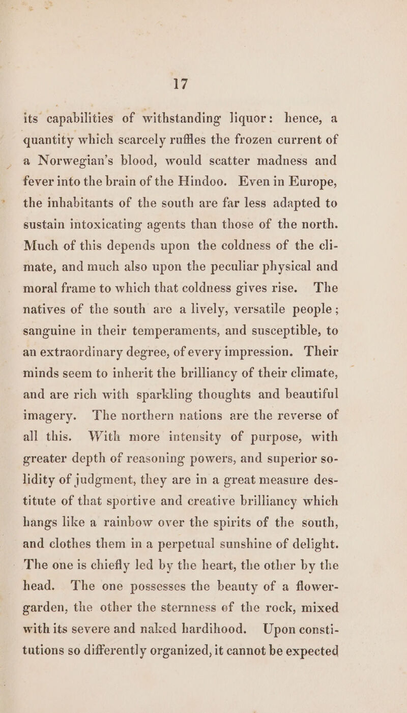its capabilities of withstanding liquor: hence, a quantity which scarcely ruffles the frozen current of a Norwegian’s blood, would scatter madness and fever into the brain of the Hindoo. Even in Europe, the inhabitants of the south are far less adapted to sustain intoxicating agents than those of the north. Much of this depends upon the coldness of the cli- mate, and much also upon the peculiar physical and moral frame to which that coldness gives rise. The natives of the south are a lively, versatile people ; sanguine in their temperaments, and susceptible, to an extraordinary degree, of every impression. Their minds seem to inherit the brilliancy of their climate, and are rich with sparkling thoughts and beautiful imagery. The northern nations are the reverse of all this. With more intensity of purpose, with greater depth of reasoning powers, and superior so- lidity of judgment, they are in a great measure des- titute of that sportive and creative brillianey which hangs like a rainbow over the spirits of the south, and clothes them in a perpetual sunshine of delight. - The one is chiefly led by the heart, the other by the head. The one possesses the beauty of a flower- garden, the other the sternness ef the rock, mixed with its severe and naked hardihood. Upon consti- tutions so differently organized, it cannot be expected