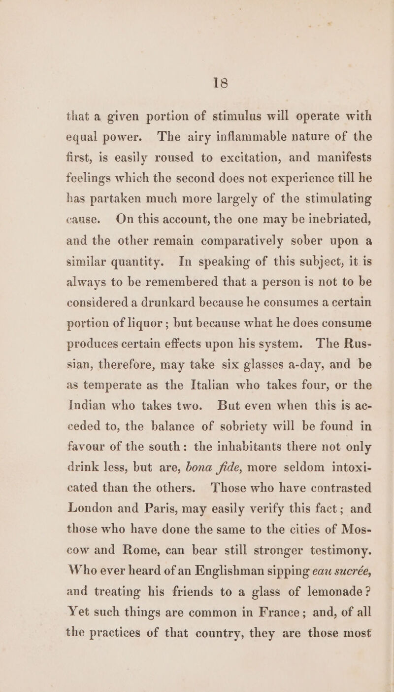 that a given portion of stimulus will operate with equal power. The airy inflammable nature of the first, is easily roused to excitation, and manifests feelings which the second does not experience till he has partaken much more largely of the stimulating cause. On this account, the one may be inebriated, and the other remain comparatively sober upon a similar quantity. In speaking of this subject, it is always to be remembered that a person is not to be considered a drunkard because he consumes a certain portion of liquor ; but because what he does consume produces certain effects upon his system. The Rus- sian, therefore, may take six glasses a-day, and be as temperate as the Italian who takes four, or the Indian who takes two. But even when this is ac- ceded to, the balance of sobriety will be found in favour of the south: the inhabitants there not only drink less, but are, bona fide, more seldom intoxi- cated than the others. Those who have contrasted London and Paris, may easily verify this fact; and those who have done the same to the cities of Mos- cow and Rome, can bear still stronger testimony. Who ever heard of an Englishman sipping eau sucrée, and treating his friends to a glass of lemonade ? Yet such things are common in France; and, of all the practices of that country, they are those most