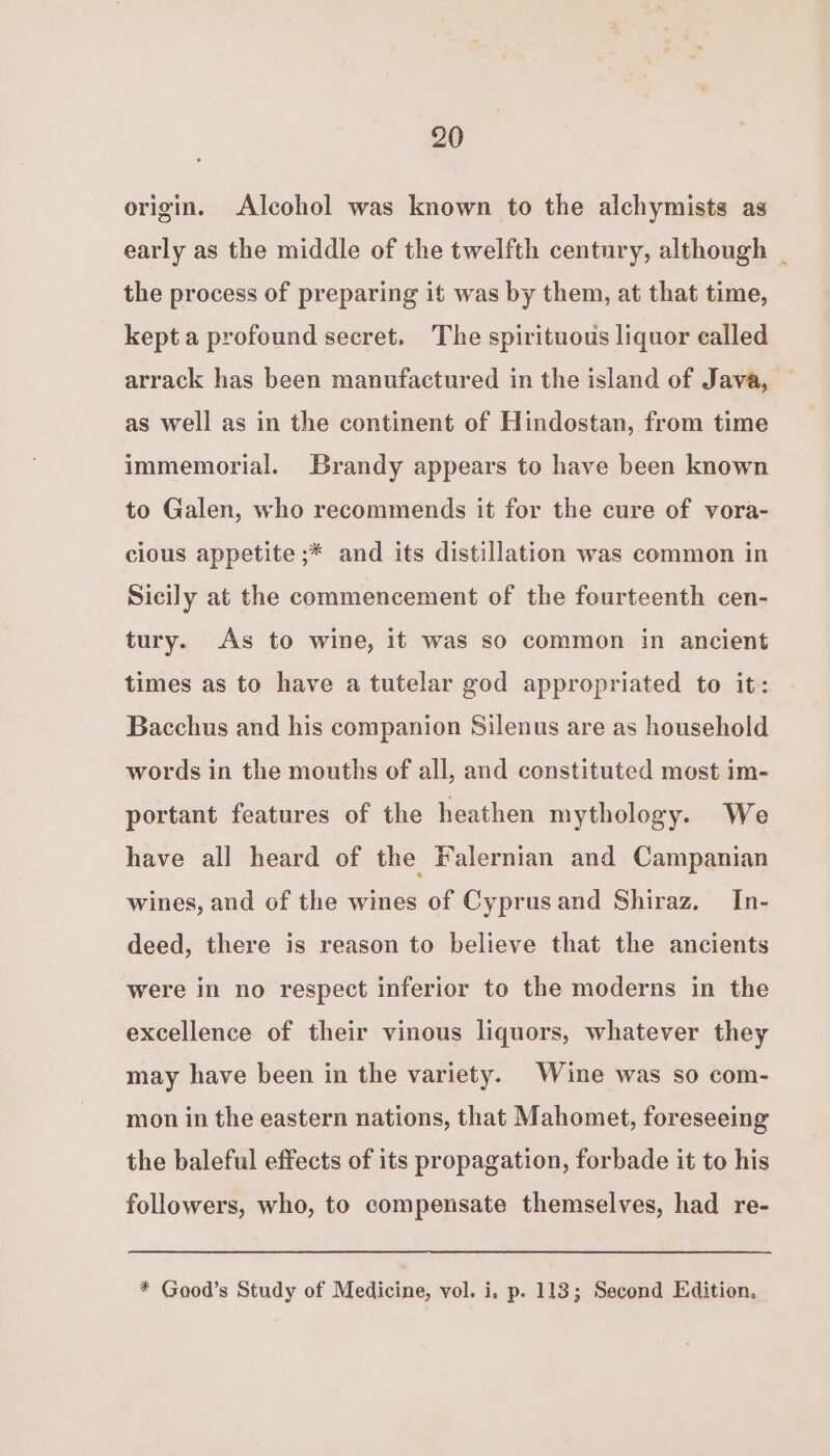 origin. Alcohol was known to the alchymists as early as the middle of the twelfth century, although _ the process of preparing it was by them, at that time, kept a profound secret. The spirituous liquor called arrack has been manufactured in the island of Java, — as well as in the continent of Hindostan, from time immemorial. Brandy appears to have been known to Galen, who recommends it for the cure of vora- cious appetite ;* and its distillation was common in Sicily at the commencement of the fourteenth cen- tury. As to wine, it was so common in ancient times as to have a tutelar god appropriated to it: Bacchus and his companion Silenus are as household words in the mouths of all, and constituted most im- portant features of the heathen mythology. We have all heard of the Falernian and Campanian wines, and of the wines of Cyprusand Shiraz, In- deed, there is reason to believe that the ancients were in no respect inferior to the moderns in the excellence of their vinous liquors, whatever they may have been in the variety. Wine was so com- mon in the eastern nations, that Mahomet, foreseeing the baleful effects of its propagation, forbade it to his followers, who, to compensate themselves, had re- * Good’s Study of Medicine, vol. i. p. 113; Second Edition.