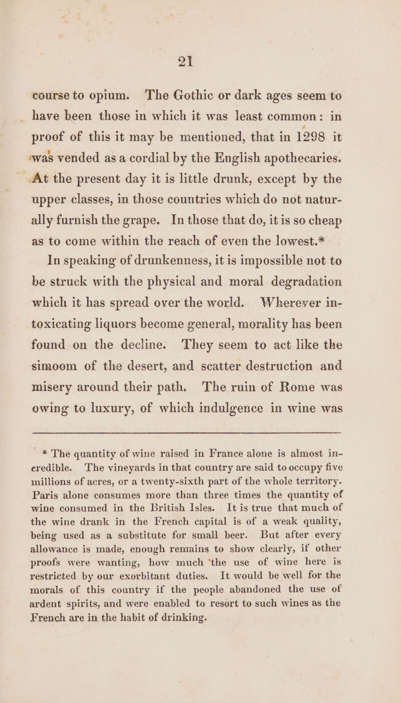 course to opium. The Gothic or dark ages seem to _ have been those in which it was least common: in proof of this it may be mentioned, that in 1298 it ‘was vended asa cordial by the English apothecaries. At the present day it is little drunk, except by the upper classes, in those countries which do not natur- ally furnish the grape. In those that do, it is so cheap as to come within the reach of even the lowest.* In speaking of drunkenness, it is impossible not to be struck with the physical and moral degradation which it has spread over the world. Wherever in- toxicating liquors become general, morality has been found on the decline. ‘They seem to act like the simoom of the desert, and scatter destruction and misery around their path. The ruin of Rome was owing to luxury, of which indulgence in wine was ' * The quantity of wine raised in France alone is almost in- credible. The vineyards in that country are said to occupy five millions of acres, or a twenty-sixth part of the whole territory. Paris alone consumes more than three times the quantity of wine consumed in the British Isles. It is true that much of the wine drank in the French capital is of a weak quality, being used as a substitute for small beer. But after every allowance is made, enough remains to show clearly, if other proofs were wanting, how much ‘the use of wine here is restricted by our exorbitant duties. It would be well for the morals of this country if the people abandoned the use of ardent spirits, and were enabled to resort to such wines as the French are in the habit of drinking.