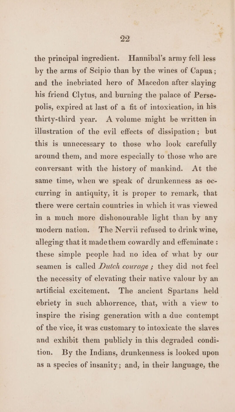 the principal ingredient. Hannibal’s army fell less by the arms of Scipio than by the wines of Capua; and the inebriated hero of Macedon after slaying his friend Clytus, and burning the palace of Perse- polis, expired at last of a fit of intoxication, in his thirty-third year. A volume might be written in illustration of the evil effects of dissipation; but this is unnecessary to those who look carefully around them, and more especially to those who are conversant with the history of mankind. At the same time, when we speak of drunkenness as oc- curring in antiquity, it is proper to remark, that there were certain countries in which it was viewed in a much more dishonourable light than by any modern nation. The Nervii refused to drink wine, alleging that it madethem cowardly and effeminate : these simple people had no idea of what by our seamen is called Dutch courage ; they did not feel the necessity of elevating their native valour by an artificial excitement. The ancient Spartans held ebriety in such abhorrence, that, with a view to inspire the rising generation with a due contempt of the vice, it was customary to intoxicate the slaves and exhibit them publicly in this degraded condi- tion. By the Indians, drunkenness is looked upon as a species of insanity; and, in their language, the