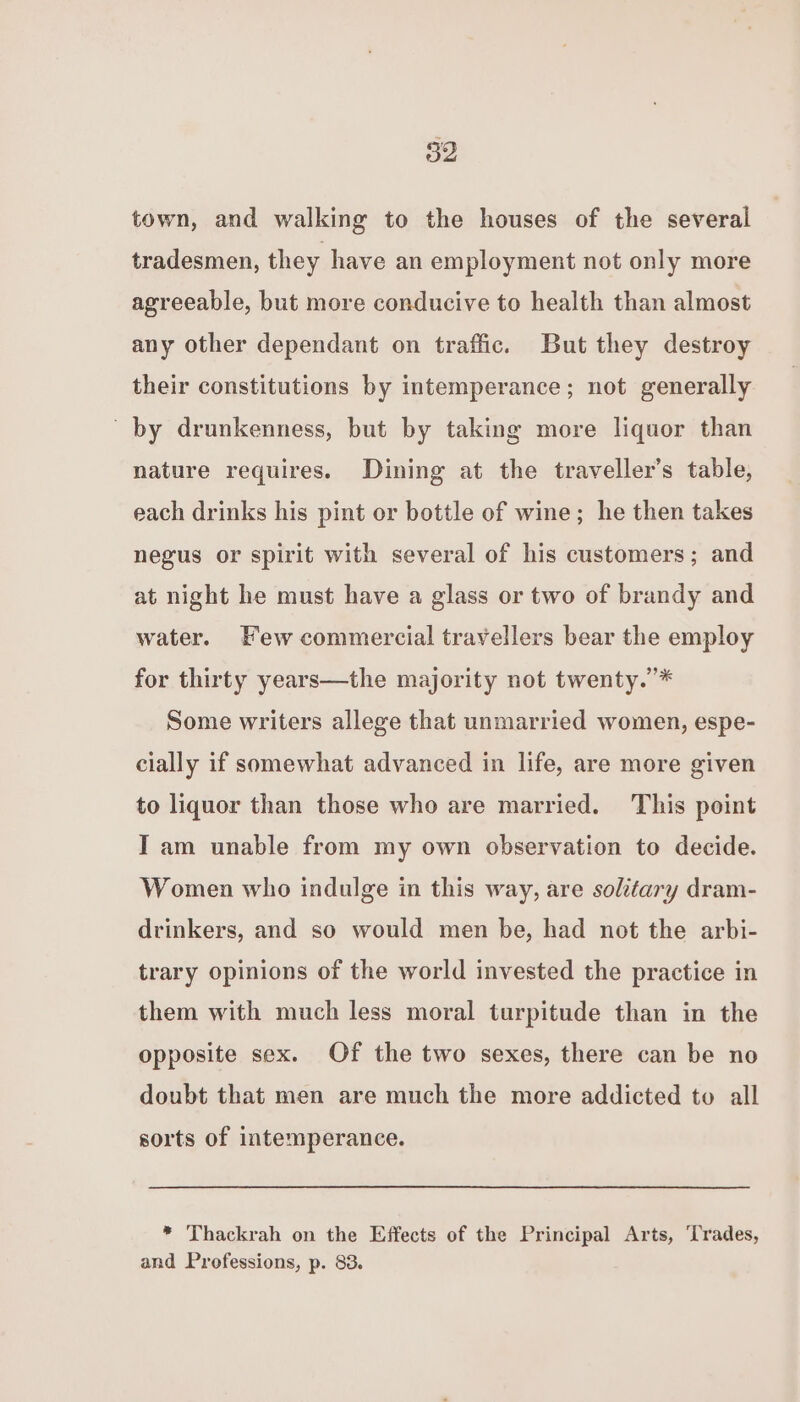 town, and walking to the houses of the several tradesmen, they have an employment not only more agreeable, but more conducive to health than almost any other dependant on traffic. But they destroy their constitutions by intemperance; not generally by drunkenness, but by taking more liquor than nature requires. Dining at the traveller’s table, each drinks his pint or bottle of wine; he then takes negus or spirit with several of his customers; and at night he must have a glass or two of brandy and water. Few commercial travellers bear the employ for thirty years—the majority not twenty.’* Some writers allege that unmarried women, espe- cially if somewhat advanced in life, are more given to liquor than those who are married. This point IT am unable from my own observation to decide. Women who indulge in this way, are solitary dram- drinkers, and so would men be, had not the arbi- trary opinions of the world invested the practice in them with much less moral turpitude than in the opposite sex. Of the two sexes, there can be no doubt that men are much the more addicted to all sorts of intemperance. * Thackrah on the Effects of the Principal Arts, Trades, and Professions, p. 83.