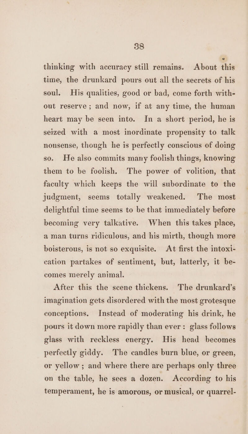 thinking with accuracy still remains. About this time, the drunkard pours out all the secrets of his soul. His qualities, good or bad, come forth with- out reserve ; and now, if at any time, the human heart may be seen into. In a short period, he is seized with a most inordinate propensity to talk nonsense, though he is perfectly conscious of doing so. He also commits many foolish things, knowing them to be foolish. The power of volition, that faculty which keeps the will subordinate to the judgment, seems totally weakened. The most delightful time seems to be that immediately before becoming very talkative. When this takes place, a man turns ridiculous, and his mirth, though more boisterous, is not so exquisite. At first the intoxi- cation partakes of sentiment, but, latterly, it be- comes merely animal. After this the scene thickens. The drunkard’s imagination gets disordered with the most grotesque conceptions. Instead of moderating his drink, he pours it down more rapidly than ever: glass follows glass with reckless energy. His head becomes perfectly giddy. The candles burn blue, or green, or yellow ; and where there are perhaps only three on the table, he sees a dozen. According to his temperament, he is amorous, or musical, or quarrel-