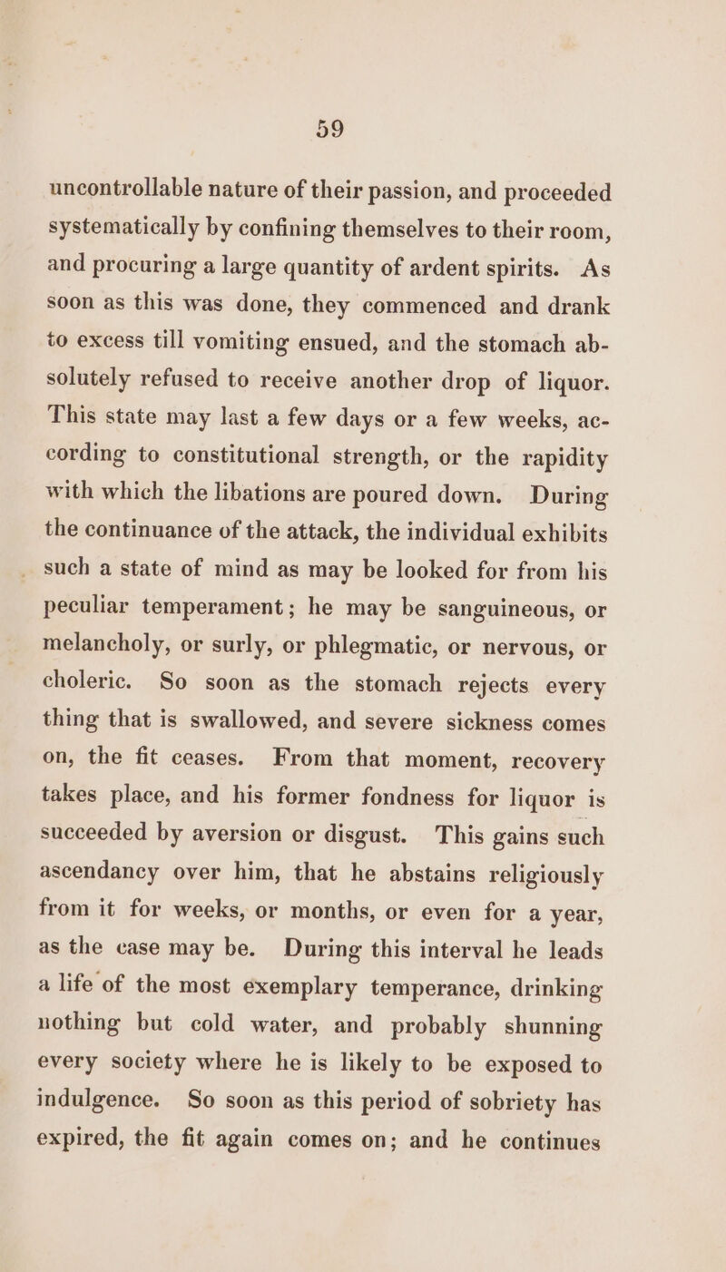 uncontrollable nature of their passion, and proceeded systematically by confining themselves to their room, and procuring a large quantity of ardent spirits. As soon as this was done, they commenced and drank to excess till vomiting ensued, and the stomach ab- solutely refused to receive another drop of liquor. This state may last a few days or a few weeks, ac- cording to constitutional strength, or the rapidity with which the libations are poured down. During the continuance of the attack, the individual exhibits such a state of mind as may be looked for from his peculiar temperament; he may be sanguineous, or melancholy, or surly, or phlegmatic, or nervous, or choleric. So soon as the stomach rejects every thing that is swallowed, and severe sickness comes on, the fit ceases. From that moment, recovery takes place, and his former fondness for liquor is succeeded by aversion or disgust. This gains such ascendancy over him, that he abstains religiously from it for weeks, or months, or even for a year, as the case may be. During this interval he leads a life of the most exemplary temperance, drinking nothing but cold water, and probably shunning every society where he is likely to be exposed to indulgence. So soon as this period of sobriety has expired, the fit again comes on; and he continues