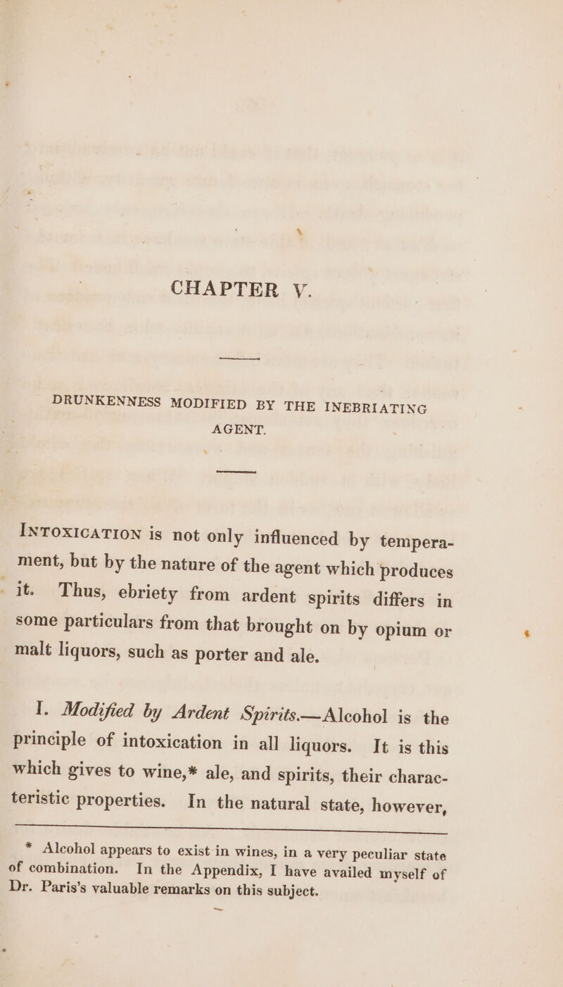CHAPTER V. DRUNKENNESS MODIFIED BY THE INEBRIATING AGENT. + INTOXICATION is not only influenced by tempera- ment, but by the nature of the agent which produces it. Thus, ebriety from ardent spirits differs in some particulars from that brought on by opium or malt liquors, such as porter and ale. I. Modified by Ardent Spirits—Alcohol is the principle of intoxication in all liquors. It is this which gives to wine,* ale, and spirits, their charac- teristic properties. In the natural state, however, yn * Alcohol appears to exist in wines, in a very peculiar state of combination. In the Appendix, I have availed myself of Dr. Paris’s valuable remarks on this subject. ~