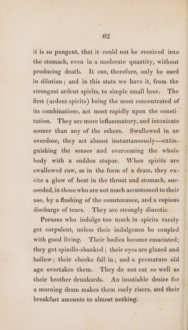 it is so pungent, that it could not be received into the stomach, even in a moderate quantity, without producing death. It can, therefore, only be used in dilution; and in this state we have it, from the strongest ardent spirits, to simple small beer. The first (ardent spirits) being the most concentrated of its combinations, act most rapidly upon the consti- tution. They are more inflammatory, and intoxicate sooner than any of the others. Swallowed in an overdose, they act almost instantaneous] y—extin- guishing the senses and overcoming the whole body with a sudden stupor. When spirits are swallowed raw, as in the form of a dram, they ex- cite a glow of heat in the throat and stomach, suc- ceeded, in those who are not much accustomed to their use, by a flushing of the countenance, and a copious discharge of tears. They are strongly diuretic. Persons who indulge too much in spirits rarely get corpulent, unless their indulgence be coupled with good living. Their bodies become emaciated ; they get spindle-shanked ; their eyes are glazed and hollow; their cheeks fall in; and a premature old age overtakes them. They do not eat so well as their brother drunkards. An insatiable desire for a morning dram makes them early risers, and their breakfast amounts to almost nothing. |