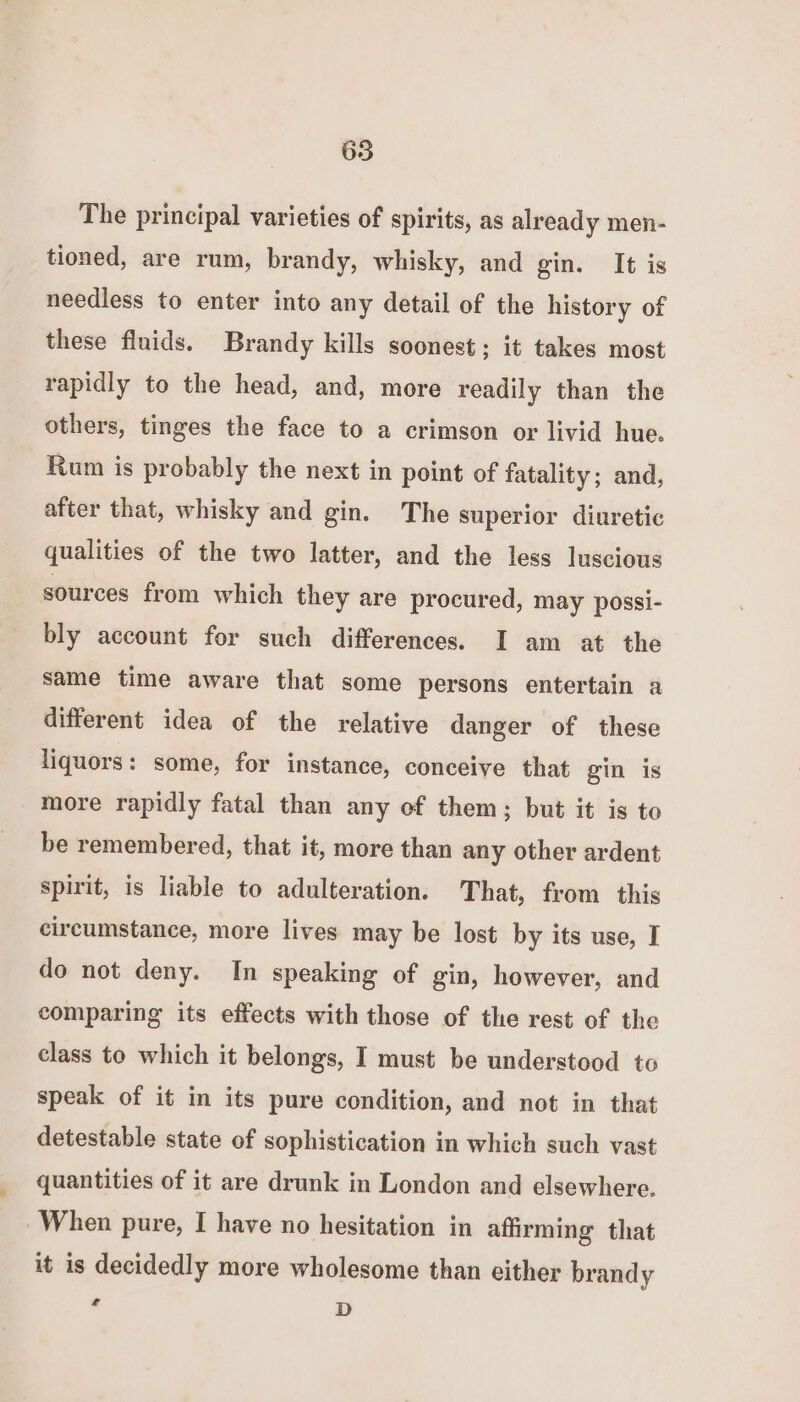 65 The principal varieties of spirits, as already men- tioned, are rum, brandy, whisky, and gin. It is needless to enter into any detail of the history of these fluids. Brandy kills soonest; it takes most rapidly to the head, and, more readily than the others, tinges the face to a crimson or livid hue. Rum is probably the next in point of fatality; and, after that, whisky and gin. The superior diuretic qualities of the two latter, and the less luscious sources from which they are procured, may possi- bly account for such differences. I am at the same time aware that some persons entertain a different idea of the relative danger of these liquors: some, for instance, conceive that gin is more rapidly fatal than any of them; but it is to be remembered, that it, more than any other ardent spirit, is liable to adulteration. That, from this circumstance, more lives may be lost by its use, I do not deny. In speaking of gin, however, and comparing its effects with those of the rest of the class to which it belongs, I must be understood to speak of it in its pure condition, and not in that detestable state of sophistication in which such vast quantities of it are drunk in London and elsewhere. When pure, I have no hesitation in affirming that it is decidedly more wholesome than either brandy ‘ D