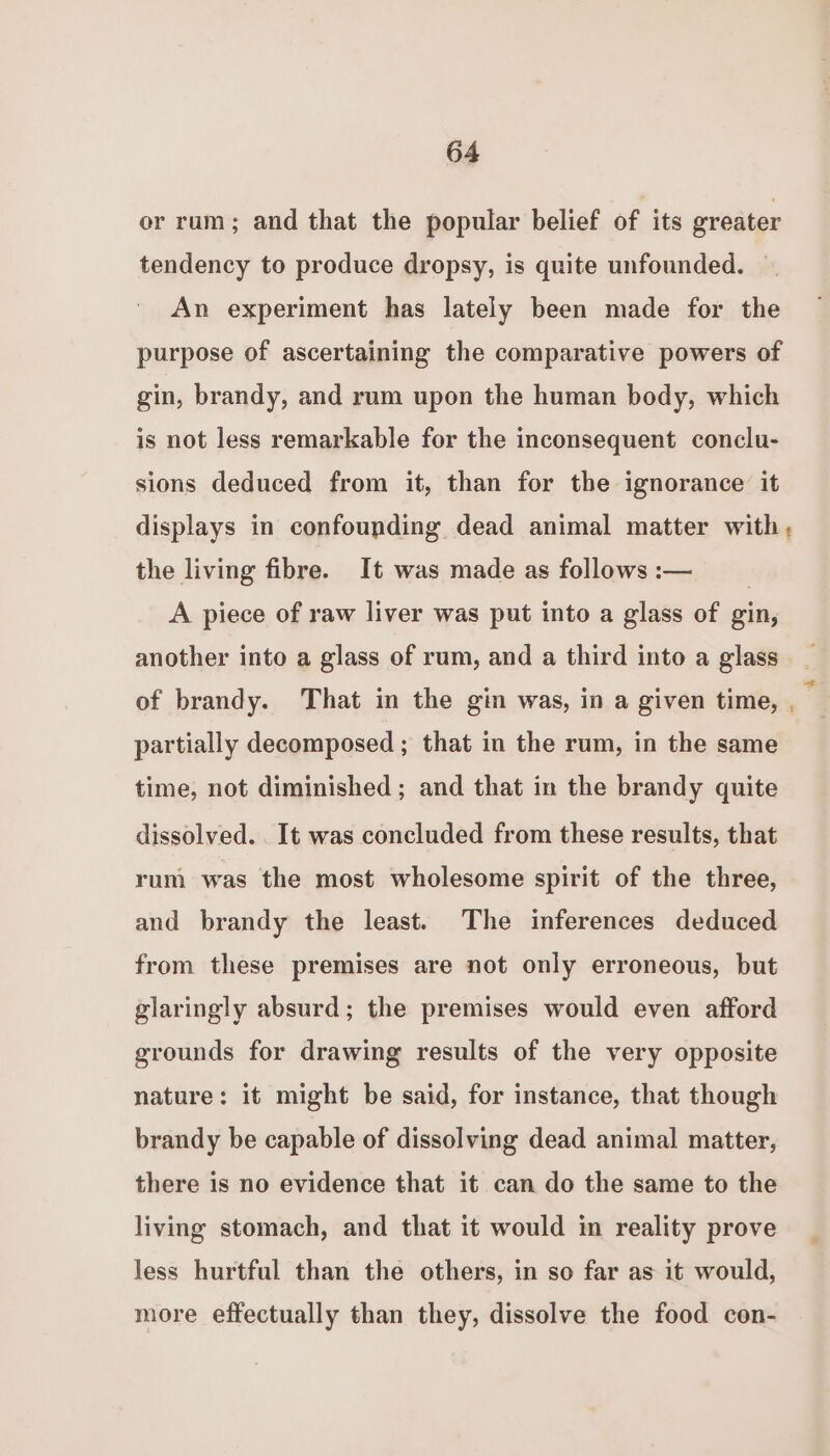 er rum; and that the popular belief of its greater tendency to produce dropsy, is quite unfounded. An experiment has lately been made for the purpose of ascertaining the comparative powers of gin, brandy, and rum upon the human body, which is not less remarkable for the inconsequent conclu- sions deduced from it, than for the ignorance it displays in confounding dead animal matter with, the living fibre. It was made as follows :-— | A piece of raw liver was put into a glass of gin, another into a glass of rum, and a third into a glass of brandy. That in the gin was, in a given time, - partially decomposed; that in the rum, in the same time, not diminished; and that in the brandy quite dissolved. . It was concluded from these results, that rum was the most wholesome spirit of the three, and brandy the least. The inferences deduced from these premises are not only erroneous, but glaringly absurd; the premises would even afford grounds for drawing results of the very opposite nature: it might be said, for instance, that though brandy be capable of dissolving dead animal matter, there is no evidence that it can do the same to the living stomach, and that it would in reality prove less hurtful than the others, in so far as it would, more effectually than they, dissolve the food con-