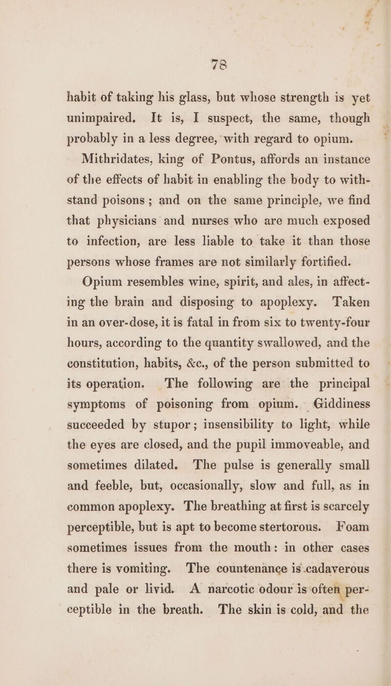 habit of taking his glass, but whose strength is yet unimpaired. It is, I suspect, the same, though probably in a less degree, with regard to opium. Mithridates, king of Pontus, affords an instance of the effects of habit in enabling the body to with- stand poisons ; and on the same principle, we find that physicians and nurses who are much exposed to infection, are less liable to take it than those persons whose frames are not similarly fortified. Opium resembles wine, spirit, and ales, in affect- ing the brain and disposing to apoplexy. Taken in an over-dose, it is fatal in from six to twenty-four hours, according to the quantity swallowed, and the constitution, habits, &c., of the person submitted to its operation. The following are the principal symptoms of poisoning from opium. Giddiness succeeded by stupor; insensibility to light, while the eyes are closed, and the pupil immoveable, and sometimes dilated. The pulse is generally small and feeble, but, occasionally, slow and full, as in common apoplexy. The breathing at first is scarcely perceptible, but is apt to become stertorous. Foam sometimes issues from the mouth: in other cases there is vomiting. The countenance is .cadaverous and pale or livid. A narcotic odour is often per- ceptible in the breath. The skin is cold, and the