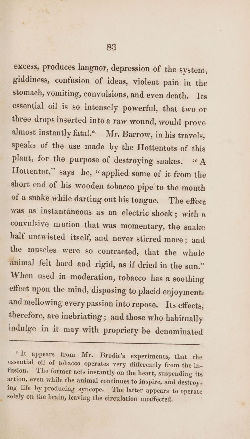excess, produces languor, depression of the system, giddiness, confusion of ideas, violent pain in the stomach, vomiting, convulsions, and even death. Its essential oil is so intensely powerful, that two or three drops inserted into a raw wound, would prove almost instantly fatal.* Mr. Barrow, in his travels, speaks of the use made by the Hottentots of this plant, for the purpose of destroying snakes. «A Hottentot,” says he, “applied some of it from the short end of his wooden tobacco Pipe to the mouth of a snake while darting out his tongue. The effect was as instantaneous as an electric shock; with a convulsive motion that was momentary, the snake half untwisted itself, and never stirred more; and the muscles were so contracted, that the whole animal felt hard and rigid, as if dried in the sun.” When used in moderation, tobacco has a soothing effect upon the mind, disposing to placid enjoyment; and mellowing every passion into repose. Its effects, therefore, are inebriating ; and those who habitually indulge in it may with propriety be denominated I a *It appears from Mr. Brodie’s experiments, that the essential oil of tobacco operates very differently from the in- fusion. The former acts instantly on the heart, suspending its action, even while the animal continues to inspire, and destroy- ing life by producing syncope. The latter appears to operate solely on the brain, leaving the circulation unaffected.