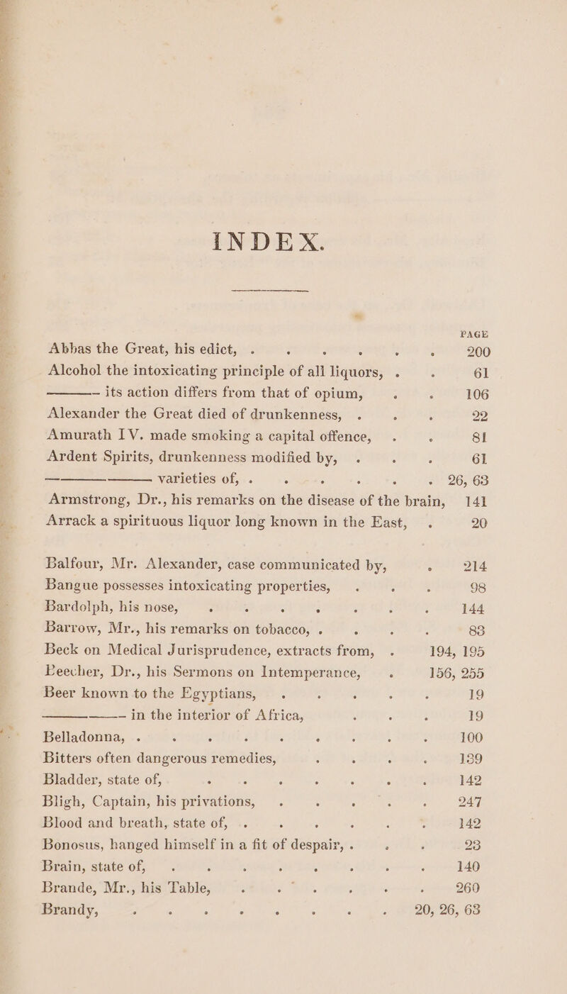 INDEX. PAGE Abbas the Great, his edict, . : 3 z 200 Alcohol the intoxicating principle of alt ‘tgs : : 61 — its action differs from that of opium, : : 106 Alexander the Great died of drunkenness, . . : 22 Amurath IV. made smoking a capital offence, . . 81 Ardent Spirits, drunkenness modified by, . . . 61 — varieties of, . 5 ‘ ‘ ‘ -) 26,63 Armstrong, Dr., his remarks on the disease of the brain, 141 Arrack a spirituous liquor long known in the East, . 20 Balfour, Mr. Alexander, case communicated by, : 214 Bangue possesses intoxicating properties, . : ; 98 Bardolph, his nose, : 5 : 5 : ; ° 144 Barrow, Mr., his remarks on tobacco, . : ; : 83 Beck on Medical Jurisprudence, extracts from, . 194, 195 Eeecher, Dr., his Sermons on Intemperance, . 156, 255 Beer known to the Egyptians, . : 2 j i 19 ___- in the interior of Africa, ‘ ; : 19 Belladonna, . , ‘ d ; ‘ 100 Bitters often dangerous remedies, ; : : ; 159 Bladder, state of, ; ‘: &lt; é A : : 142 Bligh, Captain, his privations, . : Roa ts “ 247 Blood and breath, state of, .. : : : ; : 142 Bonosus, hanged himself in a fit of despair, . Brain, state of, . ‘ F ; , Brande, Mr., his Table, : 2 Rls ; , , 260 Brandy, . : . . : 20, 26, 63