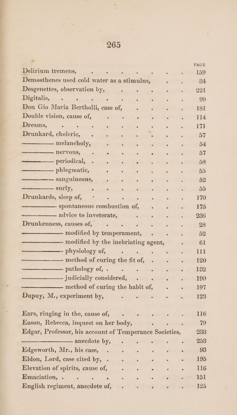 * Delirium tremens, ee ae ne eer Demosthenes used cold water as a stimulus, 5 Desgenettes, observation by, ; ; ° : Digitalis, . . ° . . : Don Gio Maria Bertholli, case of, . . . Double vision, cause of, , ; . Dreams, . ; ‘ - ‘ ‘ . Drunkard, choleric, . . ‘ aa does ' melancholy, . . . : : — nervous, . ° * . . : ————— periodical, . ° ° ° : : : ———_——— phlegmatic, . . ‘ . : ———__—-— sanguineous, . ° ° : . surly, ‘ ‘ . . 5 Drunkards, sleep of, —- : ° : . spontaneous combustion of, . : : -—— advice to inveterate, : $ Drunkenness, causes of, : ‘ ‘ - modified by temperament, . : ——___——-- modified by the inebriating agent, * Soren ~ physiology of, : : : ‘ —_______——~ method of curing the fit of, . : : ——__-—___—-- pathology of, . : : ‘ : : —-—__—_-- judicially considered, . : : method of curing the habit of, : : Dupuy, M., experiment by, : ; , Ears, ringing in the, cause of, A ; ¥ Eason, Rebecca, inquest on her body, é A , Edgar, Professor, his account of Temperance Societies, ooo anecdote by, . . : . Edgeworth, Mr., his case, . i ‘ x ‘  Eldon, Lord, case cited by, . : : ° : ° Elevation of spirits, cause of, : ‘ . é ‘ Emaciation, . y x ° - ; : i A English regiment, anecdote of, . : : ° ; 170 175 236