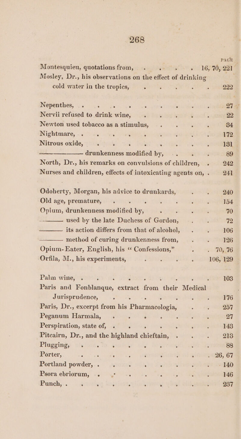 Mosley, Dr., his observations on the effect of drinking cold water in the tropics, . Nepenthes, . eer : : : . Nervii refused to drink wine, ‘ ‘i , 2 Newton used tobacco as astimulus, . Nightmare, . : @ rl : Nitrous oxide, ‘ ‘ : : * ee ee, drunkenness modified by, : North, Dr., his remarks on convulsions of children, . Nurses and children, effects of intoxicating agents on, . Odoherty, Morgan, his advice to drunkards, Old age, premature, . : d ; : : Opium, drunkenness modified by, . used by the late Duchess of Gordon, its action differs from that of alcohol, method of curing drunkenness from, Opium- Eater, English, his ‘“ Confessions,” Orfila, M., his experiments, Palm wine, . ; ‘ 7 ‘ é ~ . Paris and Fonblanque, extract from their Medical Jurisprudence, : ‘ : ‘ Paris, Dr., excerpt from his Pharmacologia, Peganum Harmala,_. \ ° : Perspiration, state of, . ‘ ‘ : : ‘ Pitcairn, Dr., and the highland chieftain, Plugging, . : : . . . Porter, ‘ ‘ : ; é : : : Portland powder, . . . ‘ : : Psoraebriorum, . .° ; . : ‘ Punch, . ‘ ‘ ; : ‘ ° PAGE 70, 221 222 72 106 126 70, 76 106, 129 103 176 257 27 143 213 88 26, 67 - 140 146 237
