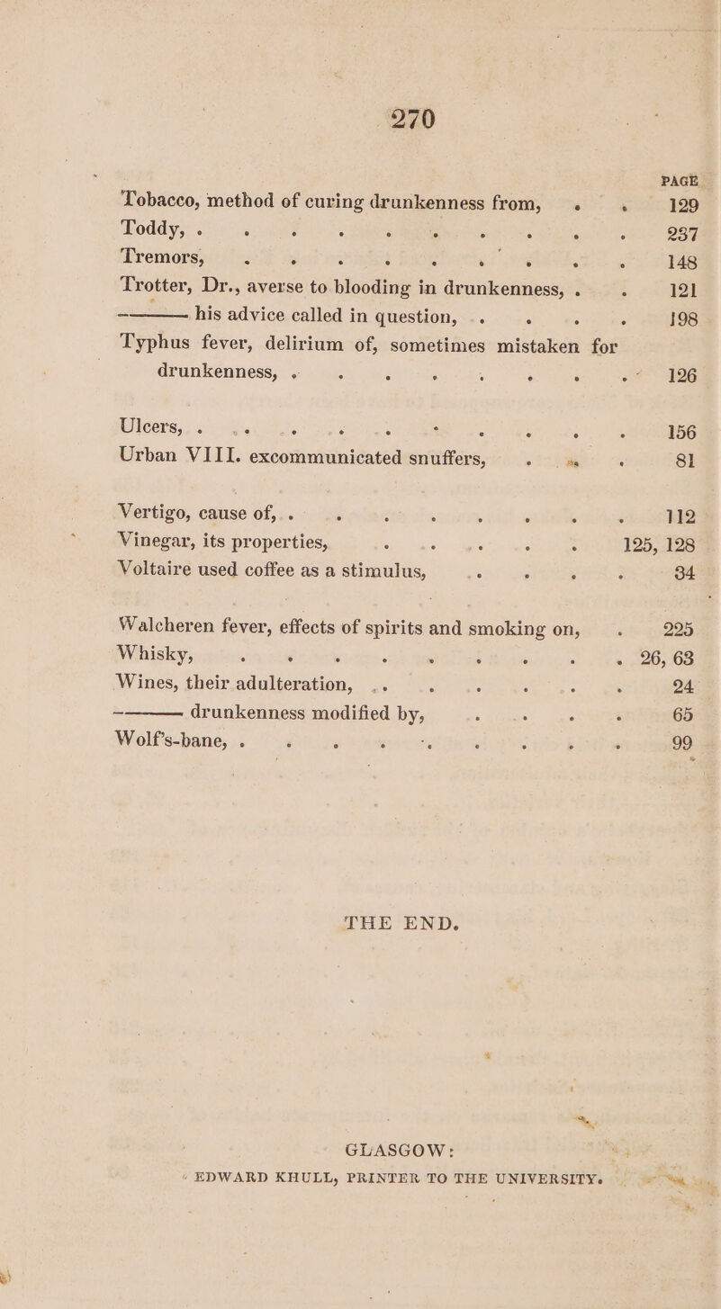 3) PAGE Tobacco, method of curing drunkenness from, . : 129 Reddy: 200 apie. es Oe he tee ae Tremors, . . ‘ y Dany al eh y 148 Trotter, Dr., averse to blooding in drunkenness, . A 121 ir his advice called in question, .. . : . 198 Typhus fever, delirium of, sometimes mistaken for drunkenness, . “ ; : : ; ° oe AES leery a.) eSiei es : ‘ ‘ : B ah ae 156 Urban VIII. excommunicated snuffers, eo ; 81 Vertigo, cause of,.. ‘ é , : ‘ ’ ‘ 112 Vinegar, its properties, 5 ° : : : 125, 128 Voltaire used coffee as a stimulus, : ‘ ; : 34 Walcheren fever, effects of spirits and smoking on, . 225 Whisky, , . . ; : ; ‘ : - 26, 63 Wines, their adulteration, .. : : : : : 24 Wolf’s-bane, . : . eee : : &gt; ° 99 THE END. ~” GLASGOW: “hey EDWARD KHULL, PRINTER TO THE UNIVERSITY. =