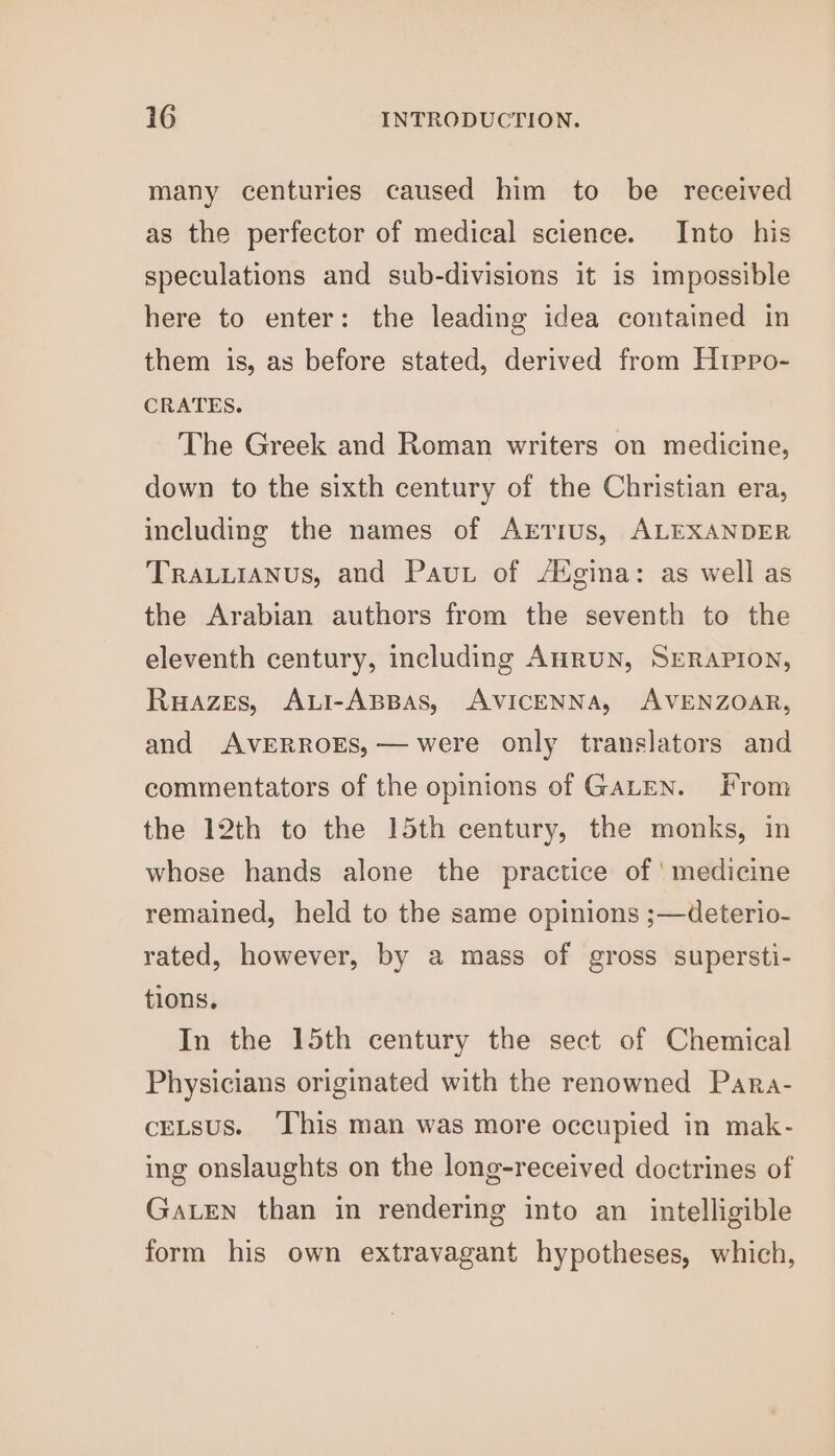 many centuries caused him to be received as the perfector of medical science. Into his speculations and sub-divisions it is impossible here to enter: the leading idea contained in them is, as before stated, derived from Htppo- CRATES. The Greek and Roman writers on medicine, down to the sixth century of the Christian era, including the names of Arrrus, ALEXANDER Trauuianus, and Paut of A¢gina: as well as the Arabian authors from the seventh to the eleventh century, including AHRuUN, SERAPION, Ruazes, Aui-ABBas, AVICENNA, AVENZOAR, and AVERROES,— were only translators and commentators of the opinions of GALEN. From the 12th to the 15th century, the monks, in whose hands alone the practice of ' medicine remained, held to the same opinions ;—deterio- rated, however, by a mass of gross supersti- tions, In the 15th century the sect of Chemical Physicians originated with the renowned Para- ceLsus. ‘This man was more occupied in mak- ing onslaughts on the long-received doctrines of GaLEen than in rendering into an intelligible form his own extravagant hypotheses, which,