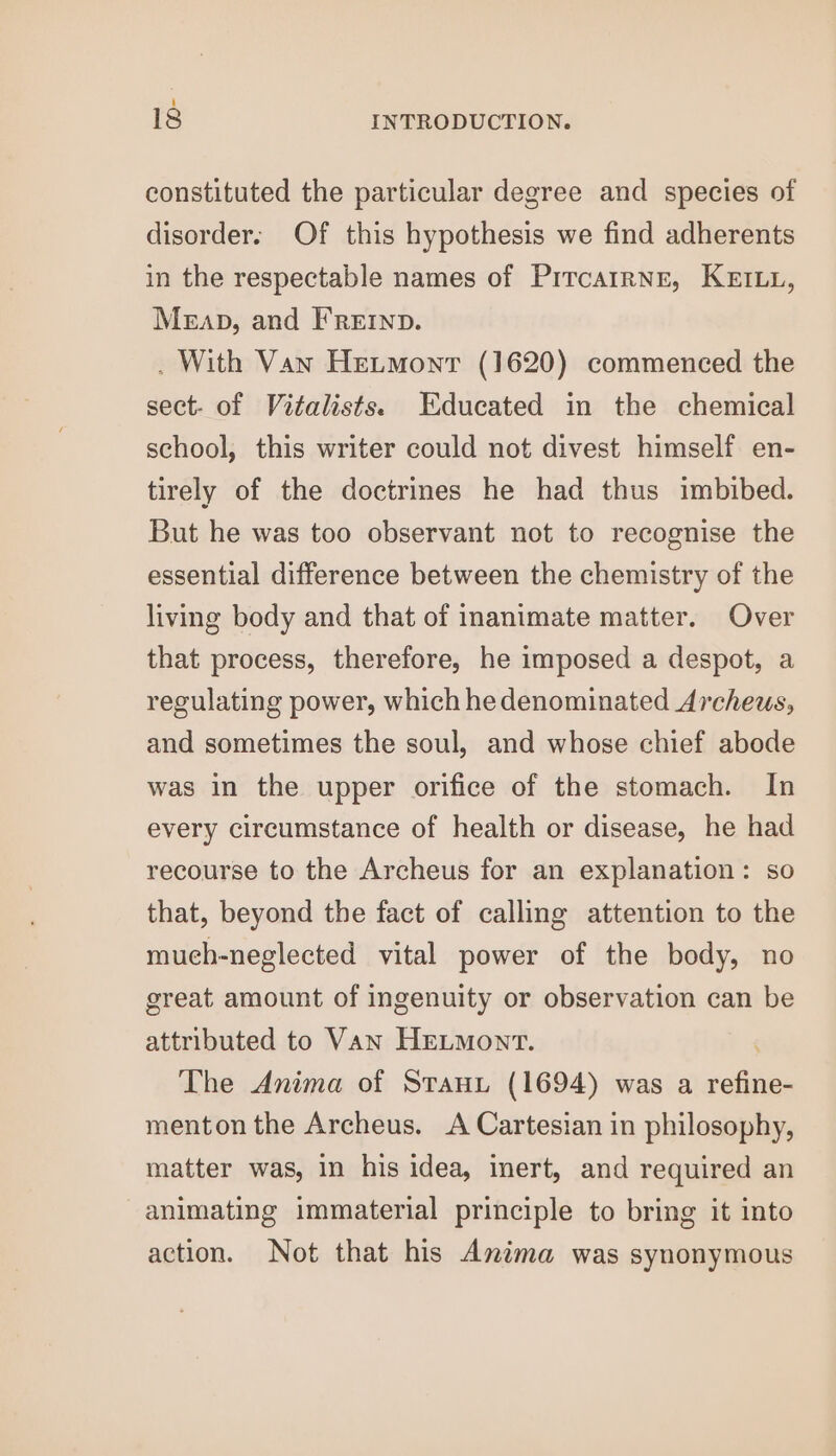 constituted the particular degree and species of disorder. Of this hypothesis we find adherents in the respectable names of PircairNe, KEILL, Meap, and FRre1np. . With Van Hetmonr (1620) commenced the sect- of Vitalists. Educated in the chemical school, this writer could not divest himself en- tirely of the doctrines he had thus imbibed. But he was too observant not to recognise the essential difference between the chemistry of the living body and that of inanimate matter. Over that process, therefore, he imposed a despot, a regulating power, which he denominated Archeus, and sometimes the soul, and whose chief abode was in the upper orifice of the stomach. In every circumstance of health or disease, he had recourse to the Archeus for an explanation: so that, beyond the fact of calling attention to the mueh-neglected vital power of the body, no great amount of ingenuity or observation can be attributed to Van HELMont. The Anima of Stanz (1694) was a refine- menton the Archeus. A Cartesian in philosophy, matter was, in his idea, inert, and required an animating immaterial principle to bring it into action. Not that his Anima was synonymous