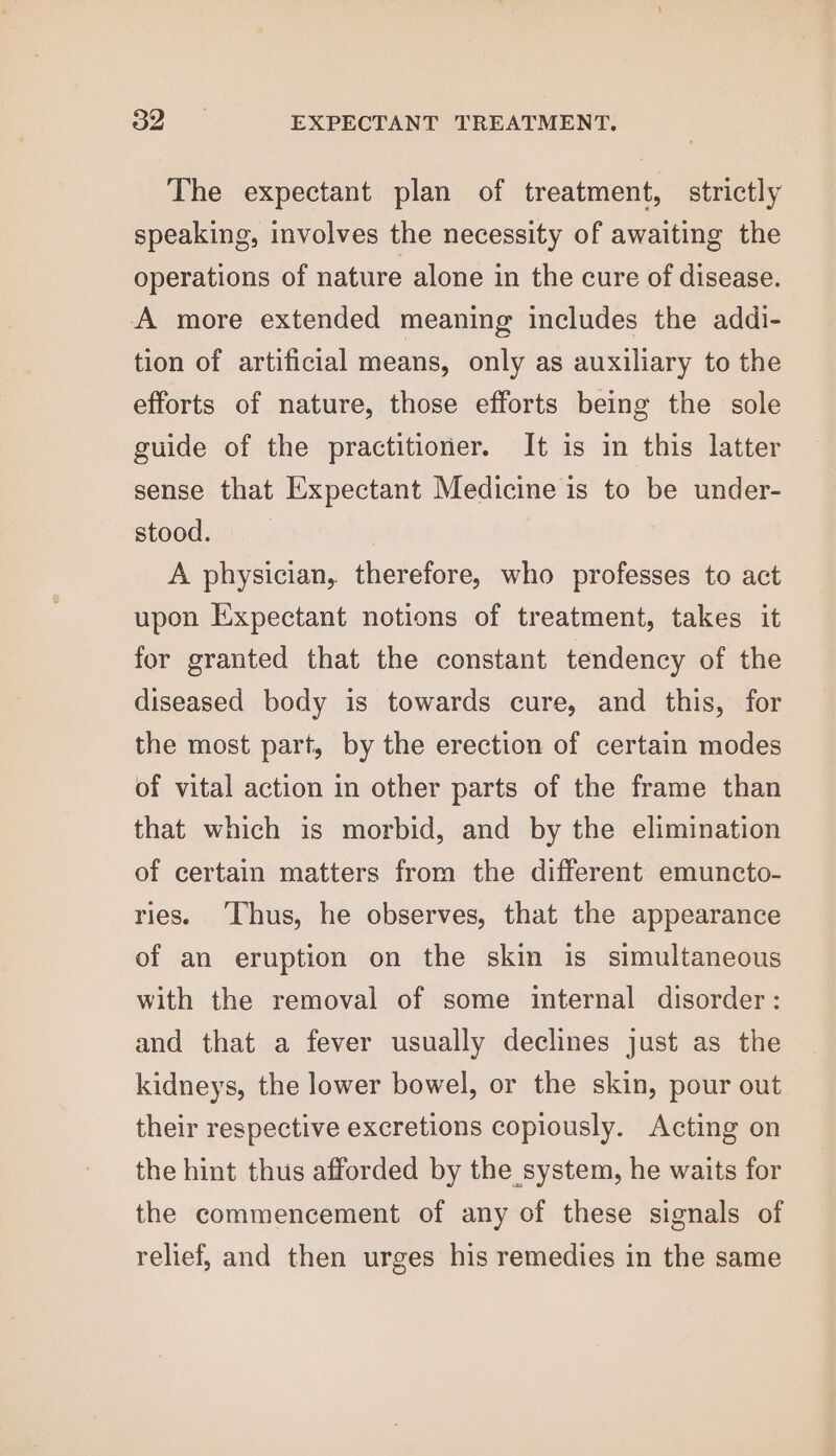 The expectant plan of treatment, strictly speaking, involves the necessity of awaiting the operations of nature alone in the cure of disease. A more extended meaning includes the addi- tion of artificial means, only as auxiliary to the efforts of nature, those efforts being the sole guide of the practitioner. It is in this latter sense that Expectant Medicine is to be under- stood. A physician, therefore, who professes to act upon Expectant notions of treatment, takes it for granted that the constant tendency of the diseased body is towards cure, and this, for the most part, by the erection of certain modes of vital action in other parts of the frame than that which is morbid, and by the elimination of certain matters from the different emuncto- ries. Thus, he observes, that the appearance of an eruption on the skin is simultaneous with the removal of some internal disorder: and that a fever usually declines just as the kidneys, the lower bowel, or the skin, pour out their respective excretions copiously. Acting on the hint thus afforded by the system, he waits for the commencement of any of these signals of relief, and then urges his remedies in the same