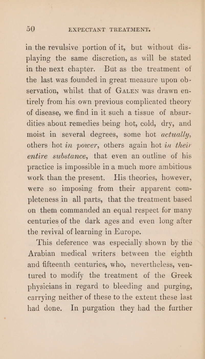 in the revulsive portion of it, but without dis- playing the same discretion, as will be stated in the next chapter. But as the treatment of the last was founded in great measure upon ob- servation, whilst that of GALEN was drawn en- tirely from his own previous complicated theory of disease, we find in it such a tissue of absur- dities about remedies being hot, cold, dry, and moist in several degrees, some hot actually, others hot 77 power, others again hot in their entire substance, that even an outline of his practice is impossible ina much more ambitious work than the present. His theories, however, were so imposing from their apparent com- pleteness in all parts, that the treatment based on them commanded an equal respect for many centuries of the dark ages and even long after the revival of learning in Europe. This deference was especially shown by the Arabian medical writers between the eighth and fifteenth centuries, who, nevertheless, ven- tured to modify the treatment of the Greek physicians in regard to bleeding and purging, carrying neither of these to the extent these last had done. In purgation they had the further