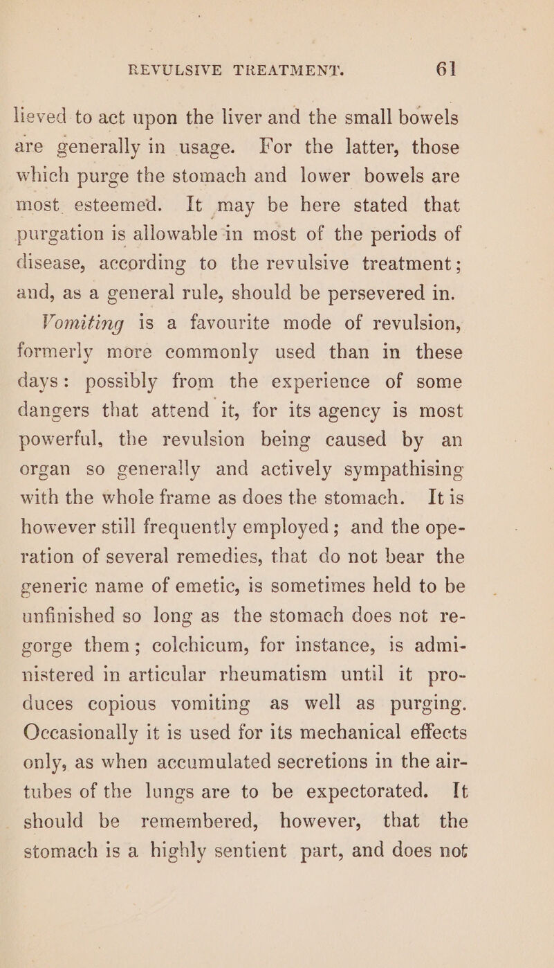 lieved to act upon the liver and the small bowels are generally in usage. For the latter, those which purge the stomach and lower bowels are most. esteemed. It may be here stated that purgation is allowable in most of the periods of disease, according to the revulsive treatment; and, as a general rule, should be persevered in. Vomiting is a favourite mode of revulsion, formerly more commonly used than in these days: possibly from the experience of some dangers that attend it, for its agency is most powerful, the revulsion being caused by an organ so generally and actively sympathising with the whole frame as does the stomach. It is however still frequently employed; and the ope- ration of several remedies, that do not bear the generic name of emetic, is sometimes held to be unfinished so long as the stomach does not re- gorge them; colchicum, for instance, is admi- nistered in articular rheumatism until it pro- duces copious vomiting as well as purging. Occasionally it is used for its mechanical effects only, as when accumulated secretions in the air- tubes of the lungs are to be expectorated. It should be remembered, however, that the stomach is a highly sentient part, and does not