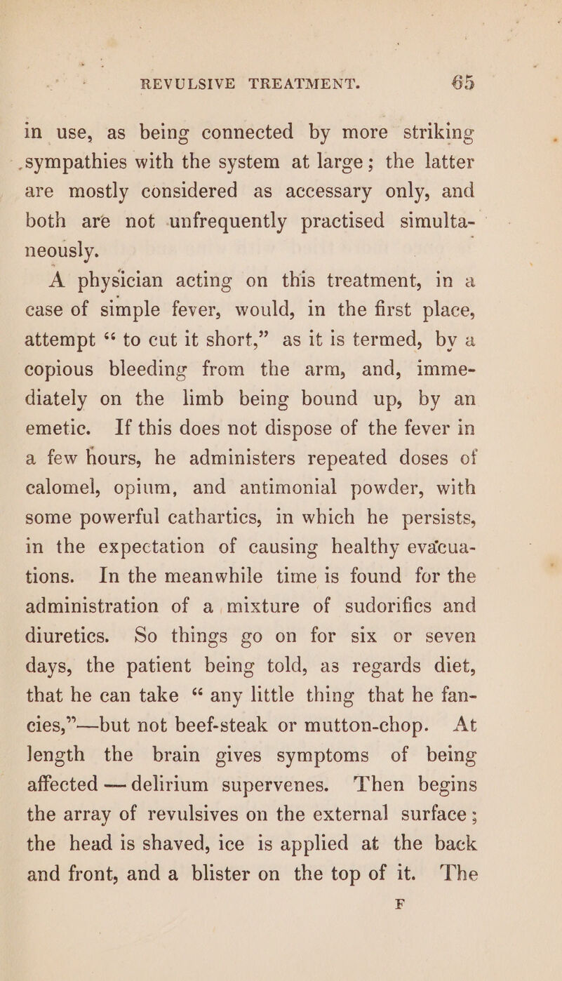 in use, as being connected by more striking -_sympathies with the system at large; the latter are mostly considered as accessary only, and both are not unfrequently practised simulta- neously. | : A physician acting on this treatment, in a case of simple fever, would, in the first place, attempt “* to cut it short,” as it is termed, by a copious bleeding from the arm, and, imme- diately on the limb being bound up, by an emetic. If this does not dispose of the fever in a few hours, he administers repeated doses of calomel, opium, and antimonial powder, with some powerful cathartics, in which he persists, in the expectation of causing healthy evdcua- tions. In the meanwhile time is found for the administration of a mixture of sudorifics and diuretics. So things go on for six or seven days, the patient being told, as regards diet, that he can take “ any little thing that he fan- cies,”—but not beef-steak or mutton-chop. At Jength the brain gives symptoms of being affected — delirium supervenes. Then begins the array of revulsives on the external surface ; the head is shaved, ice is applied at the back and front, and a blister on the top of it. The F