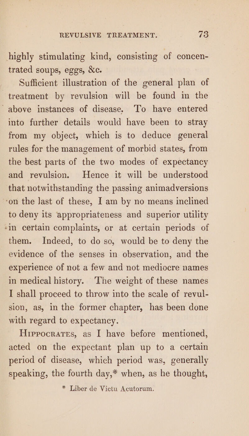 highly stimulating kind, consisting of concen- trated soups, eggs, &amp;c. Sufficient illustration of the general plan of treatment by revulsion will be found in the ~ above instances of disease. To have entered into further details would have been to stray from my object, which is to deduce general rules for the management of morbid states, from the best parts of the two modes of expectancy and revulsion. Hence it will be understood that notwithstanding the passing animadversions on the Jast of these, I am by no means inclined to deny its appropriateness and superior utility in certain complaints, or at certain periods of them. Indeed, to do so, would be to deny the evidence of the senses in observation, and the experience of not a few and not mediocre names in medical history. ‘The weight of these names I shall proceed to throw into the scale of revul- sion, as, in the former chapter, has been done with regard to expectancy. Hrprocrates, as I have before mentioned, acted on the expectant plan up to a certain period of disease, which period was, generally speaking, the fourth day,* when, as he thought, * Liber de Victu Acutorum.