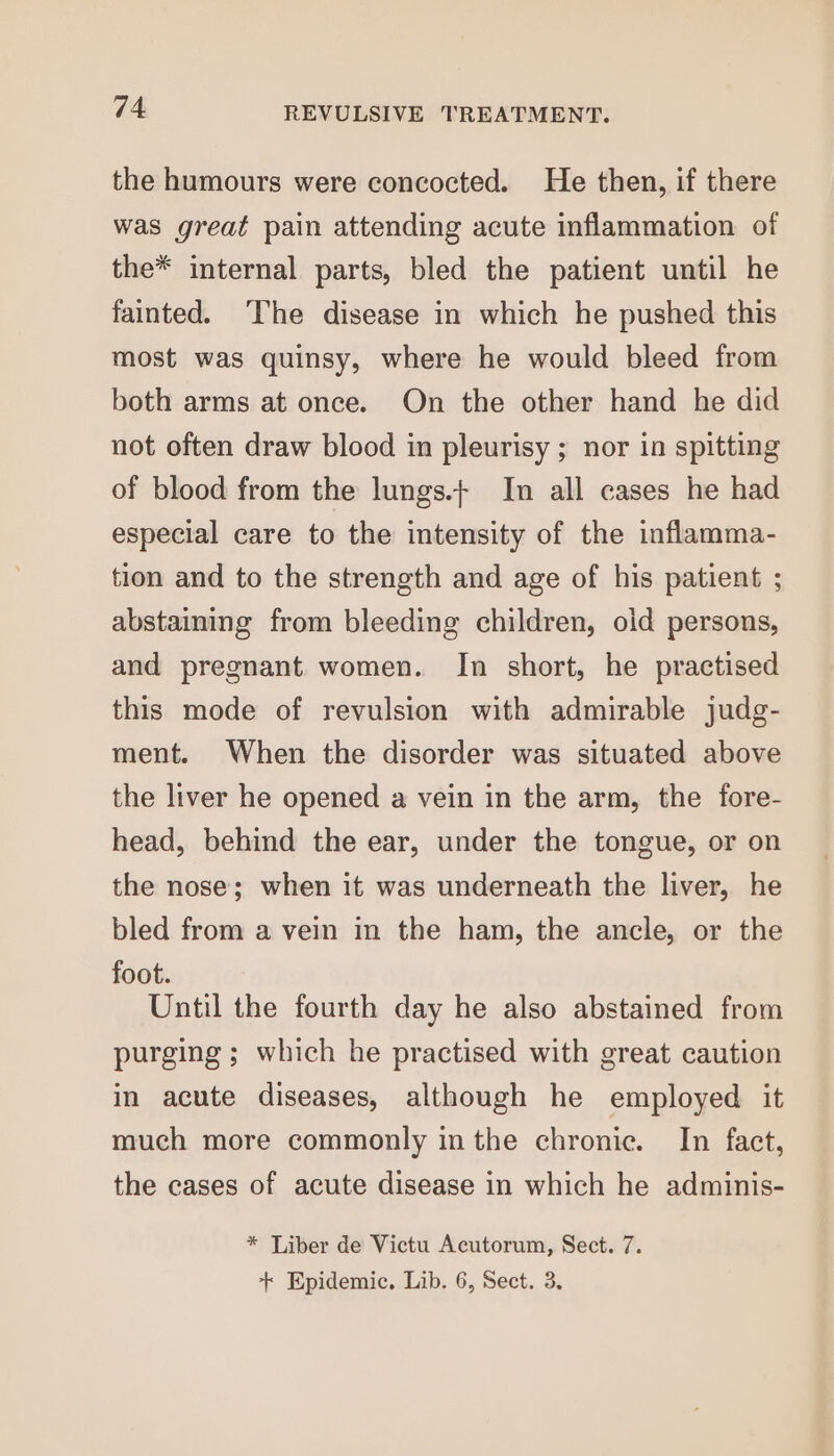 the humours were concocted. He then, if there was great pain attending acute inflammation of the* internal parts, bled the patient until he fainted. ‘The disease in which he pushed this most was quinsy, where he would bleed from both arms at once. On the other hand he did not often draw blood in pleurisy ; nor in spitting of blood from the lungs.+ In all cases he had especial care to the intensity of the inflamma- tion and to the strength and age of his patient ; abstaining from bleeding children, oid persons, and pregnant women. In short, he practised this mode of revulsion with admirable judg- ment. When the disorder was situated above the liver he opened a vein in the arm, the fore- head, behind the ear, under the tongue, or on the nose; when it was underneath the liver, he bled from a vein in the ham, the ancle, or the foot. Until the fourth day he also abstained from purging ; which he practised with great caution in acute diseases, although he employed it much more commonly in the chronic. In fact, the cases of acute disease in which he adminis- * Liber de Victu Acutorum, Sect. 7. + Epidemic, Lib. 6, Sect. 3.