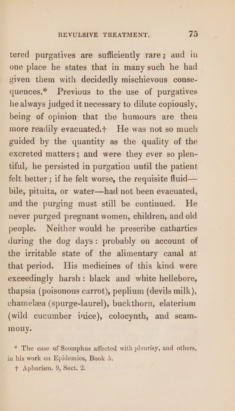 tered purgatives are sufficiently rare; and in one place he states that in many such he had given them with decidedly mischievous conse- quences.* Previous to the use of purgatives he always judged it necessary to dilute copiously, being of opinion that the humours are then more readily evacuated.t He was not so much guided by the quantity as the quality of the excreted matters; and were they ever so plen- tiful, he persisted in purgation until the patient felt better ; if he felt worse, the requisite fluid— bile, pituita, or water—had not been evacuated, and the purging must still be continued. He never purged pregnant women, children, and old people. Neither would he prescribe cathartics during the dog days: probably on account of the irritable state of the alimentary canal at that period. His medicines of this kind were exceedingly harsh: black and white hellebore, thapsia (poisonous carrot), peplium (devils milk), chamelzea (spurge-laurel), buckthorn, elatertum (wild cucumber inice), colocynth, and scam- mony. * The case of Scomphus affected with pleurisy, and others, in his work on Epidemics, Book 5. + Aphorism. 9, Sect. 2.