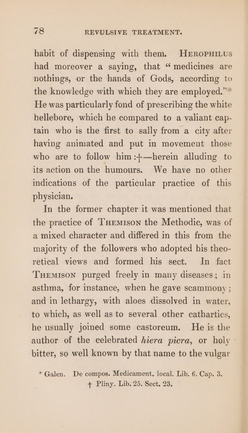 habit of dispensing with them. HERoPHILUS had moreover a saying, that “ medicines are nothings, or the hands of Gods, according to the knowledge with which they are employed.”* He was particularly fond of prescribing the white hellebore, which he compared to a valiant cap- tain who is the first to sally from a city after having animated and put im movement those who are to follow him :+—herein alluding to its action on the humours. We have no other indications of the particular practice of this physician. In the former chapter it was mentioned that the practice of ‘THEmison the Methodic, was of a mixed character and differed in this from the majority of the followers who adopted his theo- retical views and formed his sect. In fact TueEmison purged freely in many diseases; in asthma, for instance, when he gave scammony ; and in lethargy, with aloes dissolved in water, to which, as well as to several other cathartics, he usually joined some castoreum. He is the author of the celebrated hiera picra, or holy - bitter, so well known by that name to the vulgar * Galen. De compos. Medicament. local. Lib. 6. Cap. 3. + Pliny. Lib. 25, Sect. 23.