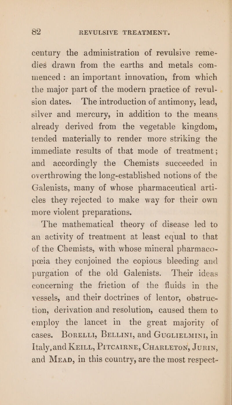 century the administration of revulsive reme- dies drawn from the earths and metals com- menced : an important innovation, from which the major part of the modern practice of revul- | sion dates. ‘The introduction of antimony, lead, silver and mercury, in addition to the means already derived from the vegetable kingdom, tended materially to render more striking the immediate results of that mode of treatment ; and accordingly the Chemists succeeded in overthrowing the long-established notions of the Galenists, many of whose pharmaceutical arti- cles they rejected to make way for their own more violent preparations. The mathematical theory of disease led to an activity of treatment at least equal to that of the Chemists, with whose mineral pharmaco- peeia they conjoined the copious bleeding and purgation of the old Galenists. Their ideas concerning the friction of the fluids in the vessels, and their doctrines of lentor, obstruc- tion, derivation and resolution, caused them to employ the lancet in the great majority of cases. Boreuui, BELLINI, and GuGLIELMINI, in Italy,and Km, Prrcairne, CHarLeron, Jurin, and Merap, in this country, are the most respect-