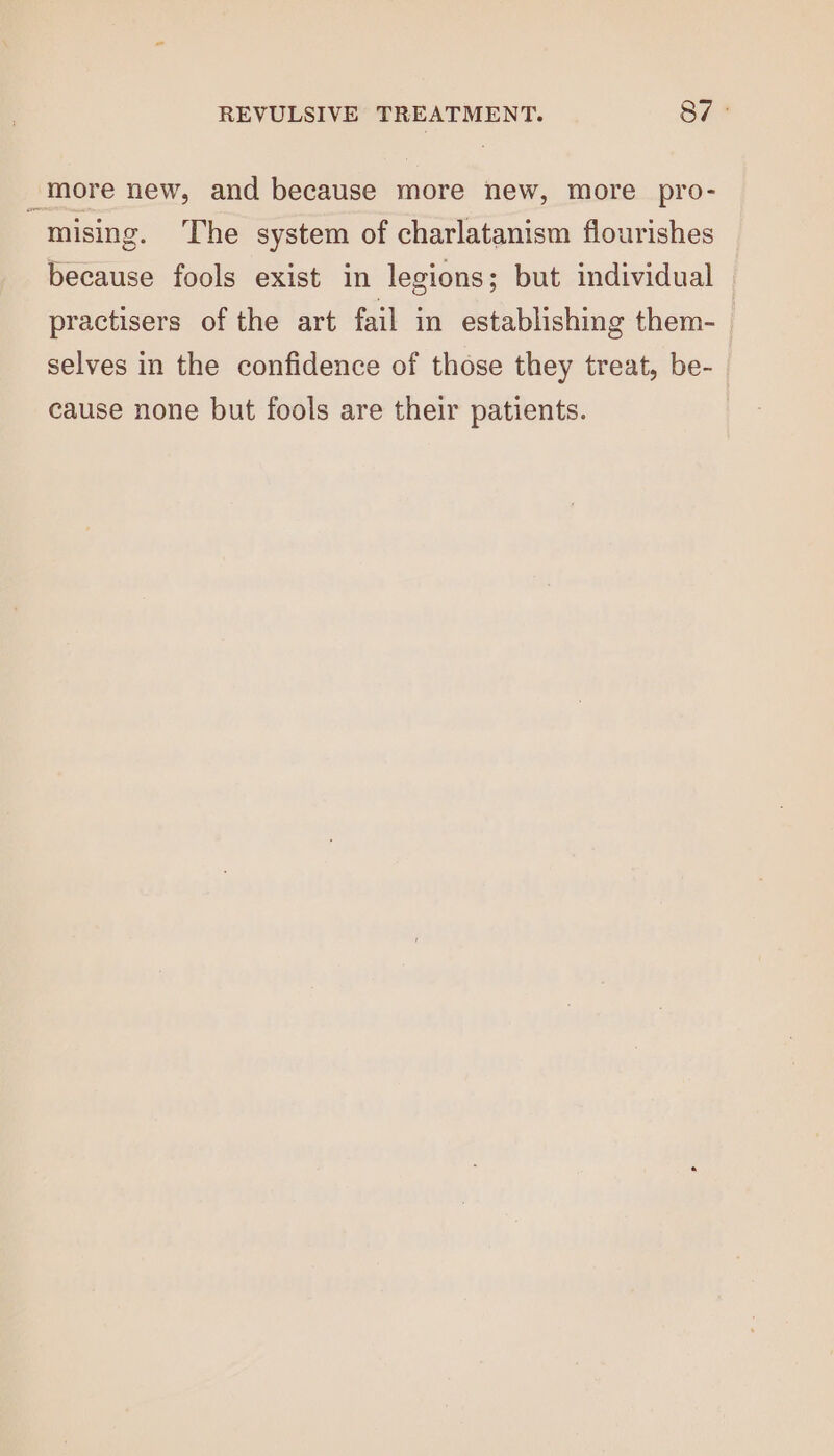 “more new, and because more new, more pro- j mising. The system of charlatanism flourishes because fools exist in legions; but individual — practisers of the art fail in establishing them- selves in the confidence of those they treat, be- cause none but fools are their patients.