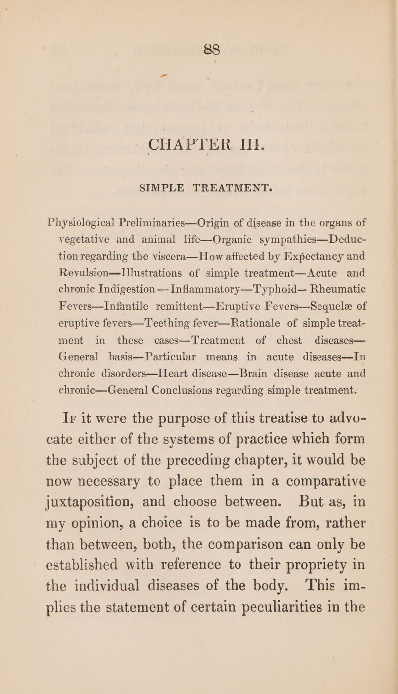 CHAPTER IIL. SIMPLE TREATMENT. Physiological Preliminaries—Origin of disease in the organs of vegetative and animal life—Organic sympathies—Deduc- tion regarding the viscera—How affected by Expectancy and Revulsion—Illustrations of simple treatment—Acute and chronic Indigestion — Infammatory—Typhoid— Rheumatic Fevers—Infantile remittent—Eruptive Fevers—Sequele of eruptive fevers—Teething fever—Rationale of simple treat- ment in these cases—Treatment of chest diseases— General basis—Particular means in acute diseases—In chronic disorders—Heart disease—Brain disease acute and chronic—General Conclusions regarding simple treatment. Ir it were the purpose of this treatise to advo- cate either of the systems of practice which form the subject of the preceding chapter, it would be now necessary to place them in a comparative juxtaposition, and choose between. But as, in my opinion, a choice is to be made from, rather than between, both, the comparison can only be established with reference to their propriety in the individual diseases of the body. ‘This im- plies the statement of certain peculiarities in the