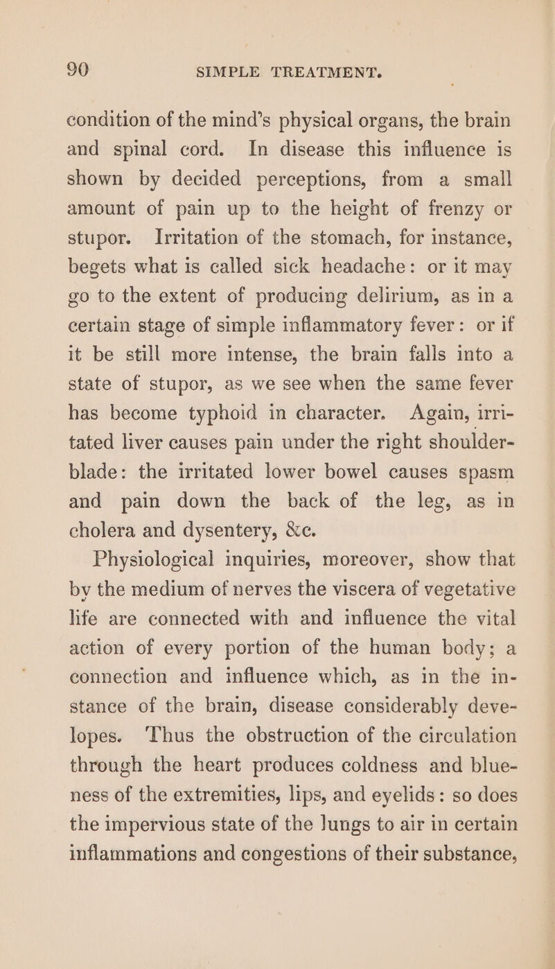 condition of the mind’s physical organs, the brain and spinal cord. In disease this influence is shown by decided perceptions, from a small amount of pain up to the height of frenzy or stupor. Irritation of the stomach, for instance, begets what is called sick headache: or it may go to the extent of producing delirium, as in a certain stage of simple inflammatory fever: or if it be still more intense, the brain falls into a state of stupor, as we see when the same fever has become typhoid in character. Again, irri- tated liver causes pain under the right shoulder- blade: the irritated lower bowel causes spasm and pain down the back of the leg, as in cholera and dysentery, &amp;c. Physiological inquiries, moreover, show that by the medium of nerves the viscera of vegetative life are connected with and influence the vital action of every portion of the human body; a connection and influence which, as in the in- stance of the brain, disease considerably deve- lopes. ‘Thus the obstruction of the circulation through the heart produces coldness and blue- ness of the extremities, lips, and eyelids: so does the impervious state of the Jungs to air in certain inflammations and congestions of their substance,