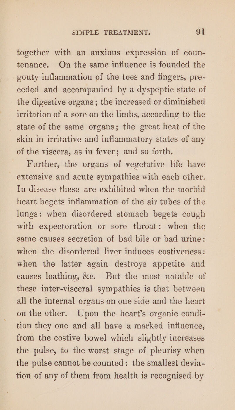 together with an anxious expression of coun- tenance. On the same influence is founded the gouty inflammation of the toes and fingers, pre- ceded and accompanied by a dyspeptic state of the digestive organs; the increased or diminished irritation of a sore on the limbs, according to the _ state of the same organs; the great heat of the skin in irritative and inflammatory states of any of the viscera, as in fever; and so forth. Further, the organs of vegetative life have extensive and acute sympathies with each other. In disease these are exhibited when the morbid heart begets inflammation of the air tubes of the lungs: when disordered stomach begets cough with expectoration or sore throat: when the same causes secretion of bad bile or bad urine: when the disordered liver induces costiveness : when the latter again destroys appetite and causes loathing, &amp;c. But the most. notable of these inter-visceral sympathies is that between all the internal organs on one side and the heart on the other. Upon the heart’s organic condi- tion they one and all have a marked influence, from the costive bowel which slightly increases the pulse, to the worst stage of pleurisy when the pulse cannot be counted: the smallest devia- tion of any of them from health is recognised by