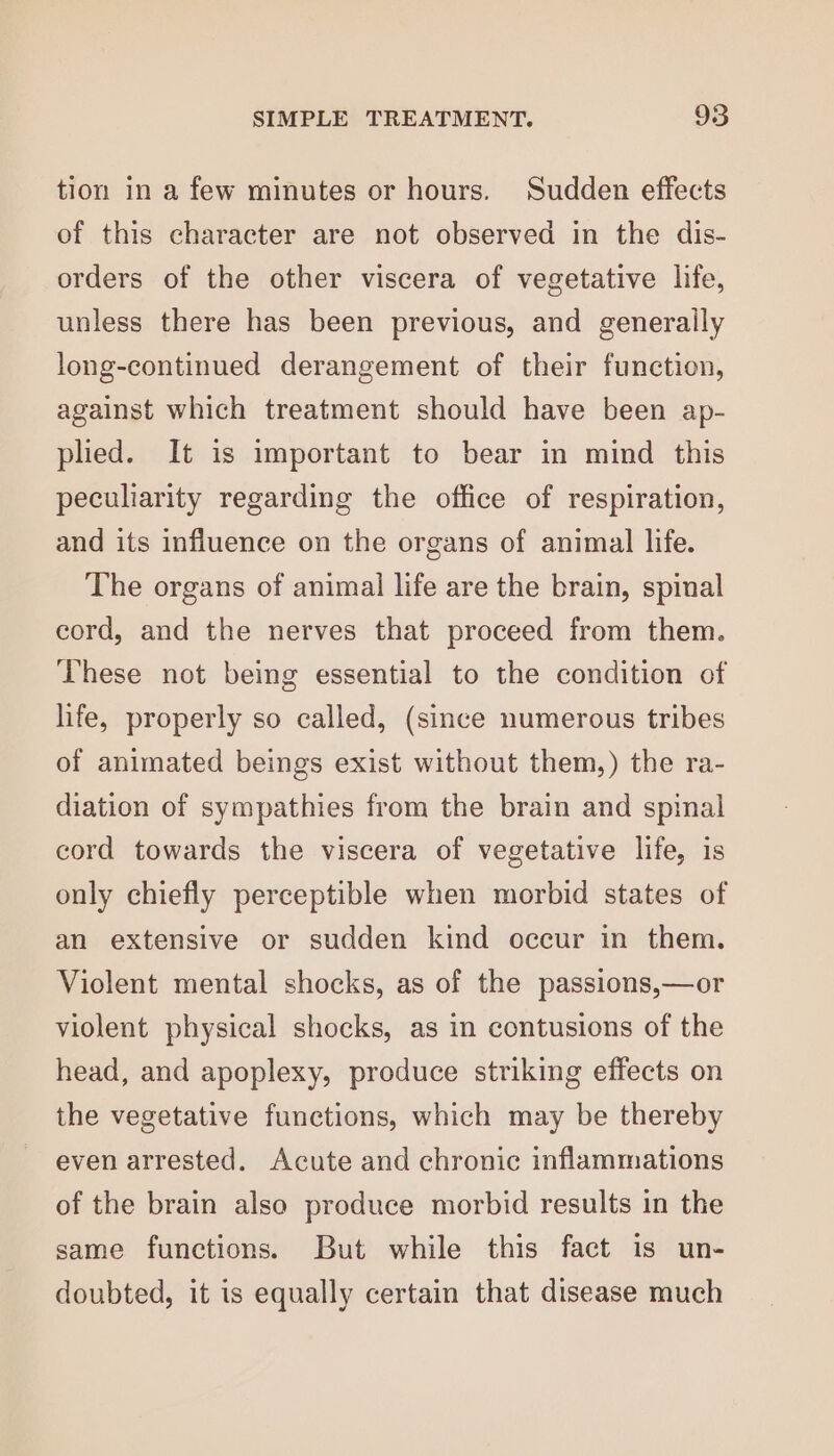 tion in a few minutes or hours. Sudden effects of this character are not observed in the dis- orders of the other viscera of vegetative life, unless there has been previous, and generally long-continued derangement of their function, against which treatment should have been ap- plied. It is important to bear in mind this peculiarity regarding the office of respiration, and its influence on the organs of animal life. The organs of animal life are the brain, spinal cord, and the nerves that proceed from them. These not being essential to the condition of life, properly so called, (since numerous tribes of animated beings exist without them,) the ra- diation of sympathies from the brain and spinal cord towards the viscera of vegetative life, is only chiefly perceptible when morbid states of an extensive or sudden kind occur in them. Violent mental shocks, as of the passions,—or violent physical shocks, as in contusions of the head, and apoplexy, produce striking effects on the vegetative functions, which may be thereby even arrested. Acute and chronic inflammations of the brain also produce morbid results in the same functions. But while this fact is un- doubted, it is equally certain that disease much