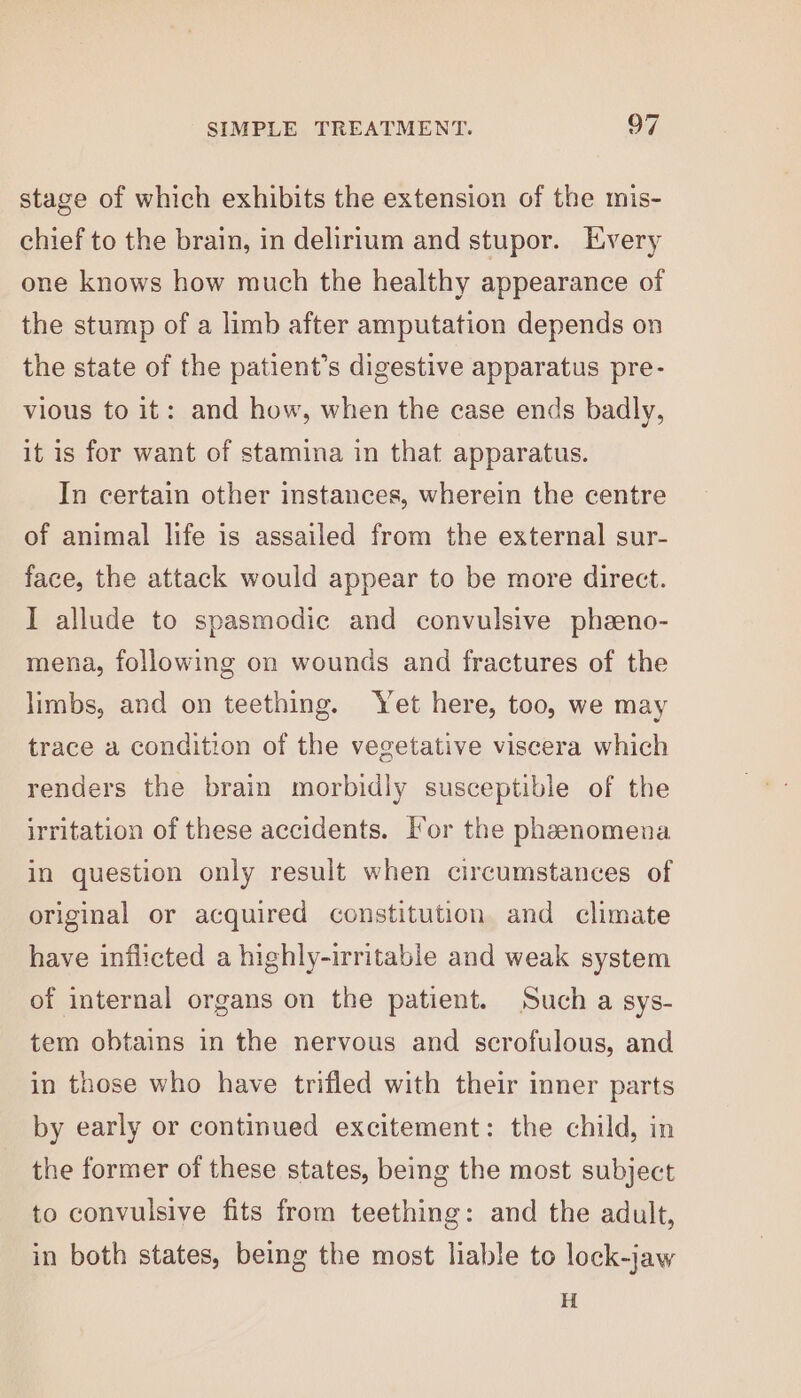 stage of which exhibits the extension of the mis- chief to the brain, in delirium and stupor. Every one knows how much the healthy appearance of the stump of a limb after amputation depends on the state of the patient’s digestive apparatus pre- vious to it: and how, when the case ends badly, it is for want of stamina in that apparatus. In certain other instances, wherein the centre of animal life is assailed from the external sur- face, the attack would appear to be more direct. I allude to spasmodic and convulsive phzeno- mena, following on wounds and fractures of the limbs, and on teething. Yet here, too, we may trace a condition of the vegetative viscera which renders the brain morbidly susceptible of the irritation of these accidents. Tor the phaeenomena in question only result when circumstances of original or acquired constitution and climate have inflicted a highly-irritable and weak system of internal organs on the patient. Such a sys- tem obtains in the nervous and scrofulous, and in those who have trifled with their inner parts by early or continued excitement: the child, in the former of these states, being the most subject to convulsive fits from teething: and the adult, in both states, being the most liable to lock-jaw H