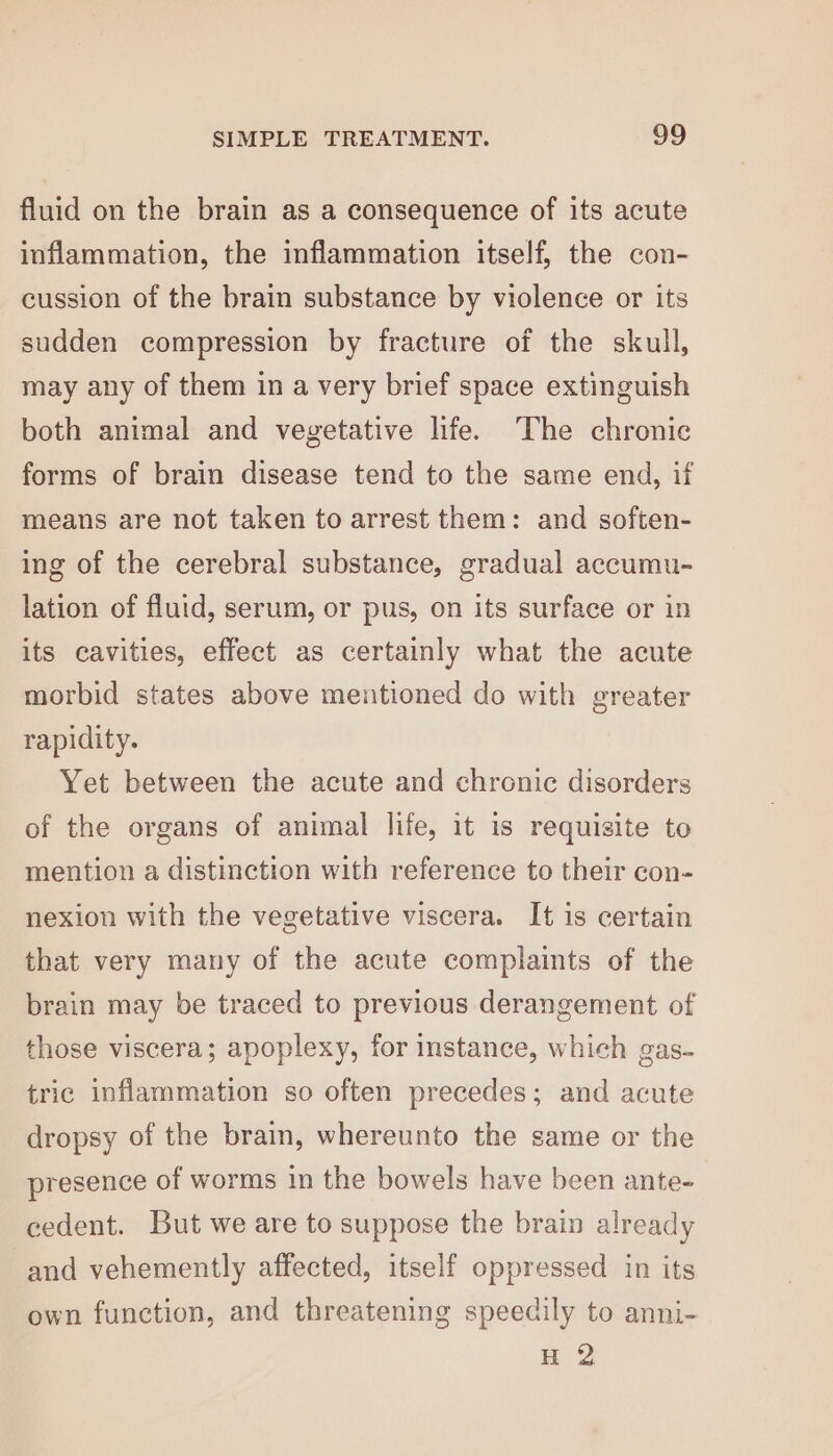 fluid on the brain as a consequence of its acute inflammation, the inflammation itself, the con- cussion of the brain substance by violence or its sudden compression by fracture of the skull, may any of them in a very brief space extinguish both animal and vegetative hfe. The chronic forms of brain disease tend to the same end, if means are not taken to arrest them: and soften- ing of the cerebral substance, gradual accumu- lation of fluid, serum, or pus, on its surface or in its cavities, effect as certainly what the acute morbid states above mentioned do with greater rapidity. Yet between the acute and chronic disorders of the organs of animal life, it is requisite to mention a distinction with reference to their con- nexion with the vegetative viscera. It is certain that very many of the acute complaints of the brain may be traced to previous derangement of those viscera; apoplexy, for instance, which gas- tric inflammation so often precedes; and acute dropsy of the brain, whereunto the same or the presence of worms in the bowels have been ante- cedent. But we are to suppose the brain already and vehemently affected, itself oppressed in its own function, and threatening speedily to anni- H 2