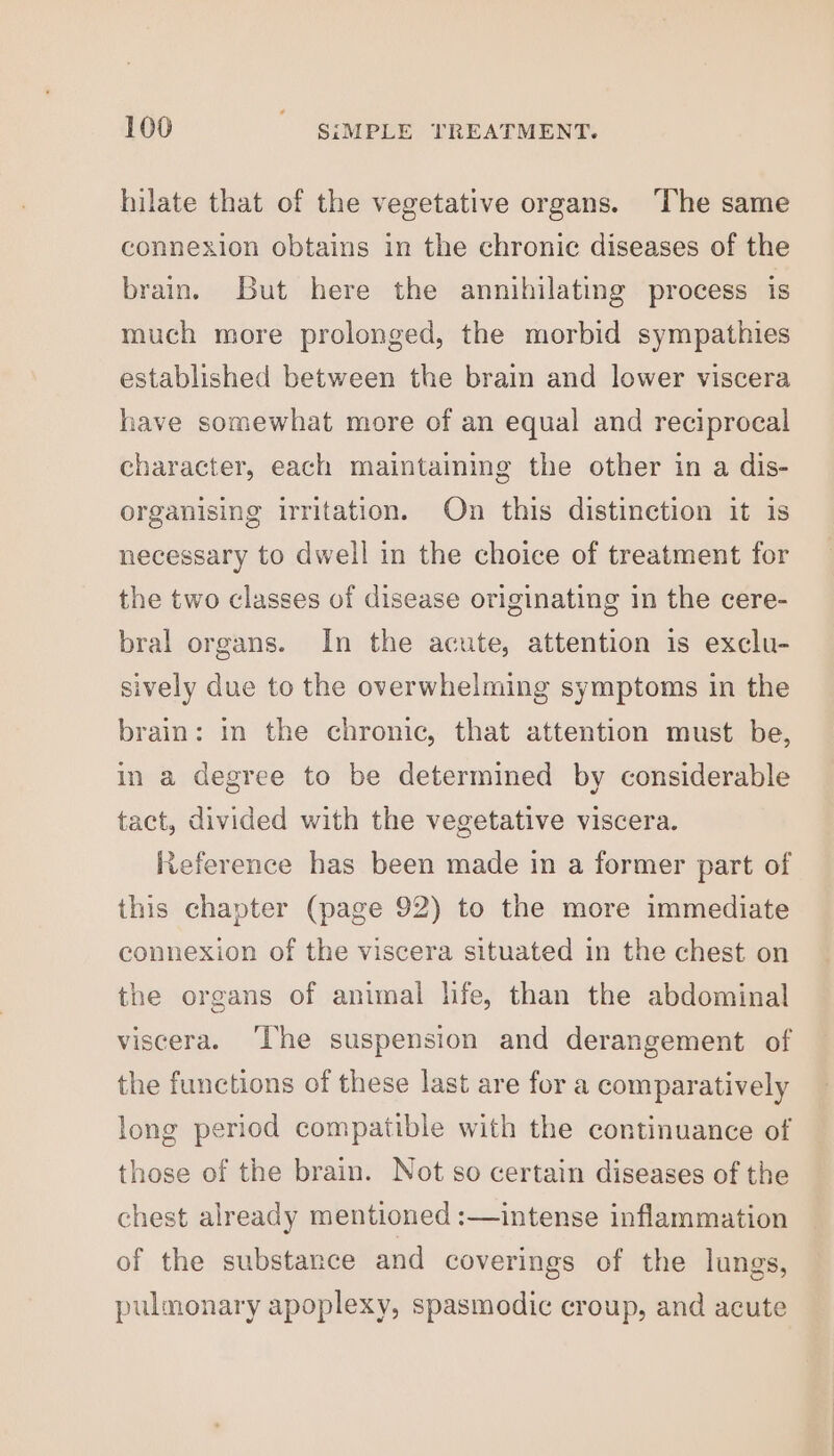 hilate that of the vegetative organs. ‘The same connexion obtains in the chronic diseases of the brain. But here the annihilating process is much more prolonged, the morbid sympathies established between the brain and lower viscera have somewhat more of an equal and reciprocal character, each maintaining the other in a dis- organising irritation. On this distinction it 1s necessary to dwell in the choice of treatment for the two classes of disease originating in the cere- bral organs. In the acute, attention is exclu- sively due to the overwhelming symptoms in the brain: in the chronic, that attention must be, in a degree to be determined by considerable tact, divided with the vegetative viscera. Reference has been made in a former part of this chapter (page 92) to the more immediate connexion of the viscera situated in the chest on the organs of animal hfe, than the abdominal viscera. ‘The suspension and derangement of the functions of these last are for a comparatively long period compatible with the continuance of those of the brain. Not so certain diseases of the chest already mentioned :—intense inflammation of the substance and coverings of the lungs, pulmonary apoplexy, spasmodic croup, and acute