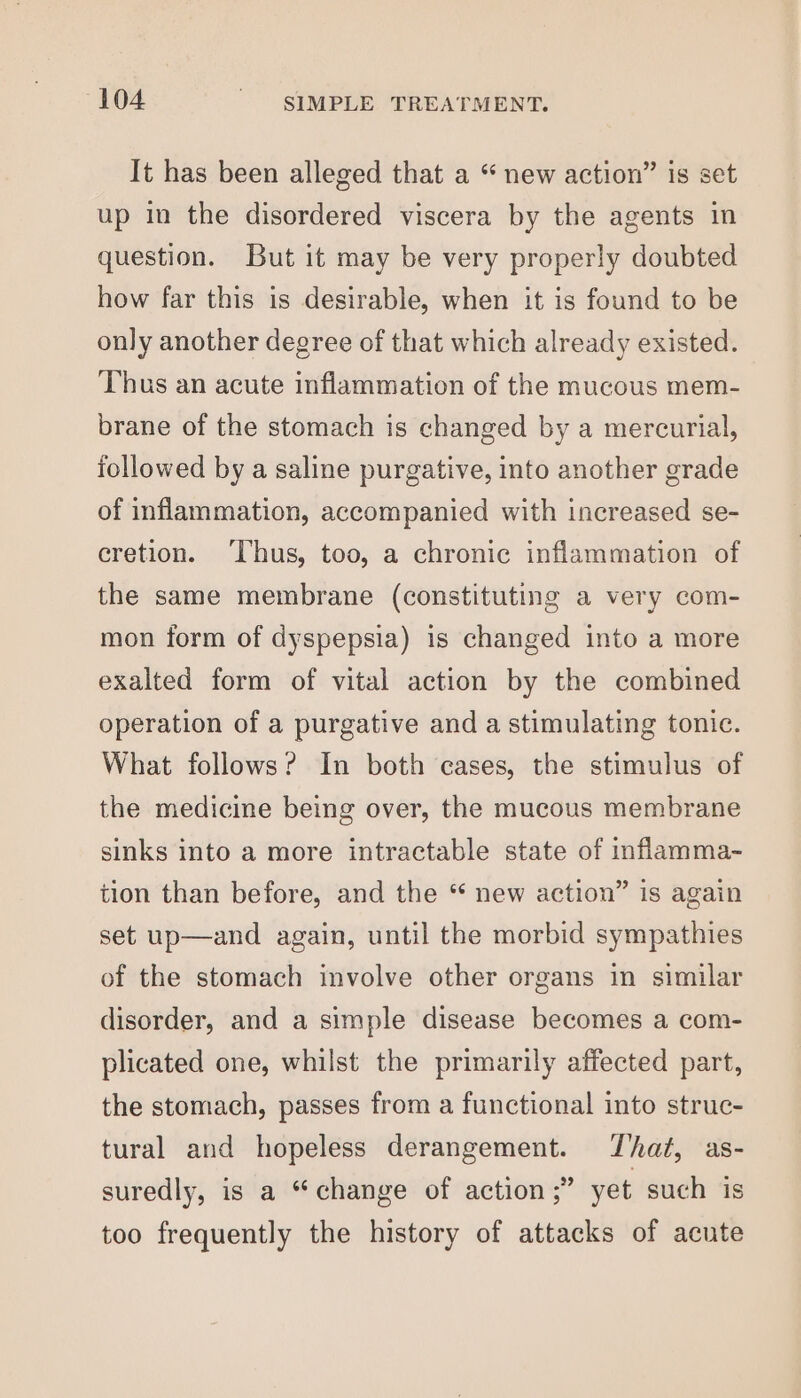 It has been alleged that a “ new action” is set up in the disordered viscera by the agents in question. But it may be very properly doubted how far this is desirable, when it is found to be only another degree of that which already existed. Thus an acute inflammation of the mucous mem- brane of the stomach is changed by a mercurial, followed by a saline purgative, into another grade of inflammation, accompanied with increased se- cretion. ‘Thus, too, a chronic inflammation of the same membrane (constituting a very com- mon form of dyspepsia) is changed into a more exalted form of vital action by the combined operation of a purgative and a stimulating tonic. What follows? In both cases, the stimulus of the medicine being over, the mucous membrane sinks into a more intractable state of inflamma- tion than before, and the “ new action” is again set up—and again, until the morbid sympathies of the stomach involve other organs in similar disorder, and a simple disease becomes a com- plicated one, whilst the primarily affected part, the stomach, passes from a functional into struc- tural and hopeless derangement. That, as- suredly, is a “change of action ;” yet such is too frequently the history of attacks of acute