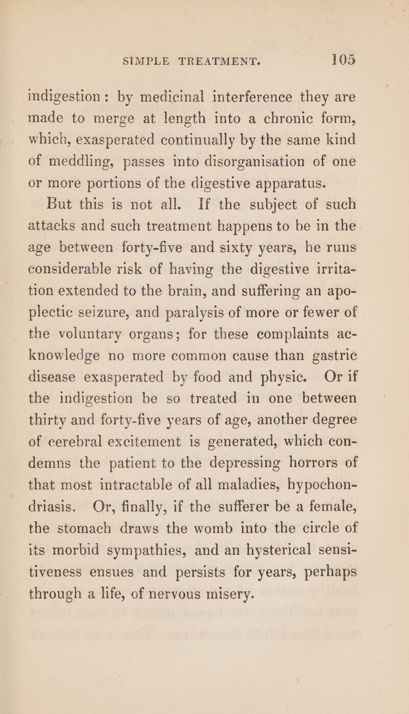 indigestion: by medicinal interference they are made to merge at length into a chronic form, which, exasperated continually by the same kind of meddling, passes into disorganisation of one or more portions of the digestive apparatus. But this is not all. If the subject of such attacks and such treatment happens to be in the age between forty-five and sixty years, he runs considerable risk of having the digestive irrita- tion extended to the brain, and suffering an apo- plectic seizure, and paralysis of more or fewer of the voluntary organs; for these complaints ac- knowledge no more common cause than gastric disease exasperated by food and physic. Or if the indigestion be so treated in one between thirty and forty-five years of age, another degree of cerebral excitement is generated, which con- demns the patient to the depressing horrors of that most intractable of all maladies, hypochon- driasis. Or, finally, if the sufferer be a female, the stomach draws the womb into the circle of its morbid sympathies, and an hysterical sensi- tiveness ensues and persists for years, perhaps through a life, of nervous misery.