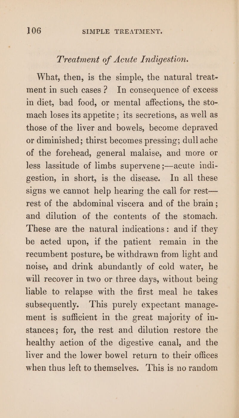 Treatment of Acute Indigestion. What, then, is the simple, the natural treat- ment in such cases? In consequence of excess in diet, bad food, or mental affections, the sto- mach loses its appetite; its secretions, as well as those of the liver and bowels, become depraved or diminished; thirst becomes pressing; dull ache of the forehead, general malaise, and more or less lassitude of limbs supervene ;—acute indi- gestion, in short, is the disease. In all these signs we cannot help hearing the call for rest— rest of the abdominal viscera and of the brain; and dilution of the contents of the stomach. These are the natural indications: and if they be acted upon, if the patient remain in the recumbent posture, be withdrawn from light and noise, and drink abundantly of cold water, he will recover in two or three days, without being liable to relapse with the first meal he takes subsequently. This purely expectant manage- ment is sufficient in the great majority of in- stances; for, the rest and dilution restore the healthy action of the digestive canal, and the liver and the lower bowel return to their offices when thus left to themselves. This is no random