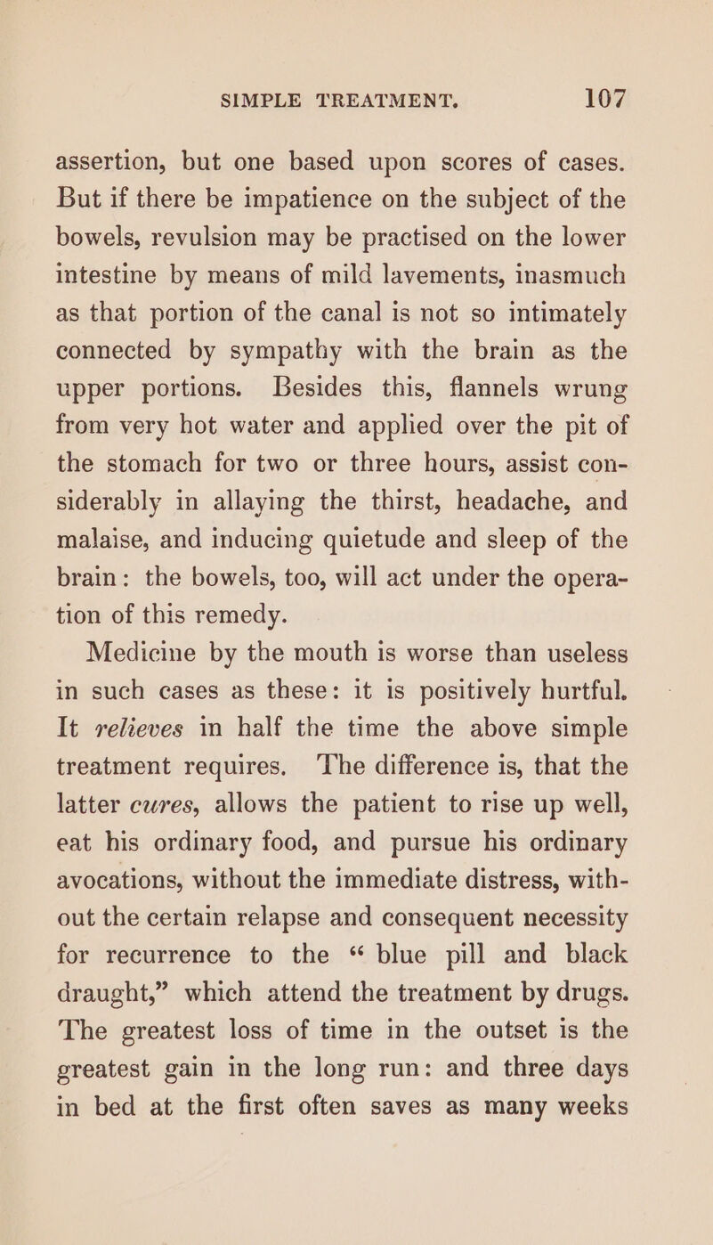 assertion, but one based upon scores of cases. But if there be impatience on the subject of the bowels, revulsion may be practised on the lower intestine by means of mild lavements, inasmuch as that portion of the canal is not so intimately connected by sympathy with the brain as the upper portions. [Gesides this, flannels wrung from very hot water and applied over the pit of the stomach for two or three hours, assist con- siderably in allaying the thirst, headache, and malaise, and inducing quietude and sleep of the brain: the bowels, too, will act under the opera- tion of this remedy. Medicine by the mouth is worse than useless in such cases as these: it is positively hurtful. It relieves in half the time the above simple treatment requires. ‘The difference is, that the latter cures, allows the patient to rise up well, eat his ordinary food, and pursue his ordinary avocations, without the immediate distress, with- out the certain relapse and consequent necessity for recurrence to the “ blue pill and black draught,” which attend the treatment by drugs. The greatest loss of time in the outset is the greatest gain in the long run: and three days in bed at the first often saves as many weeks