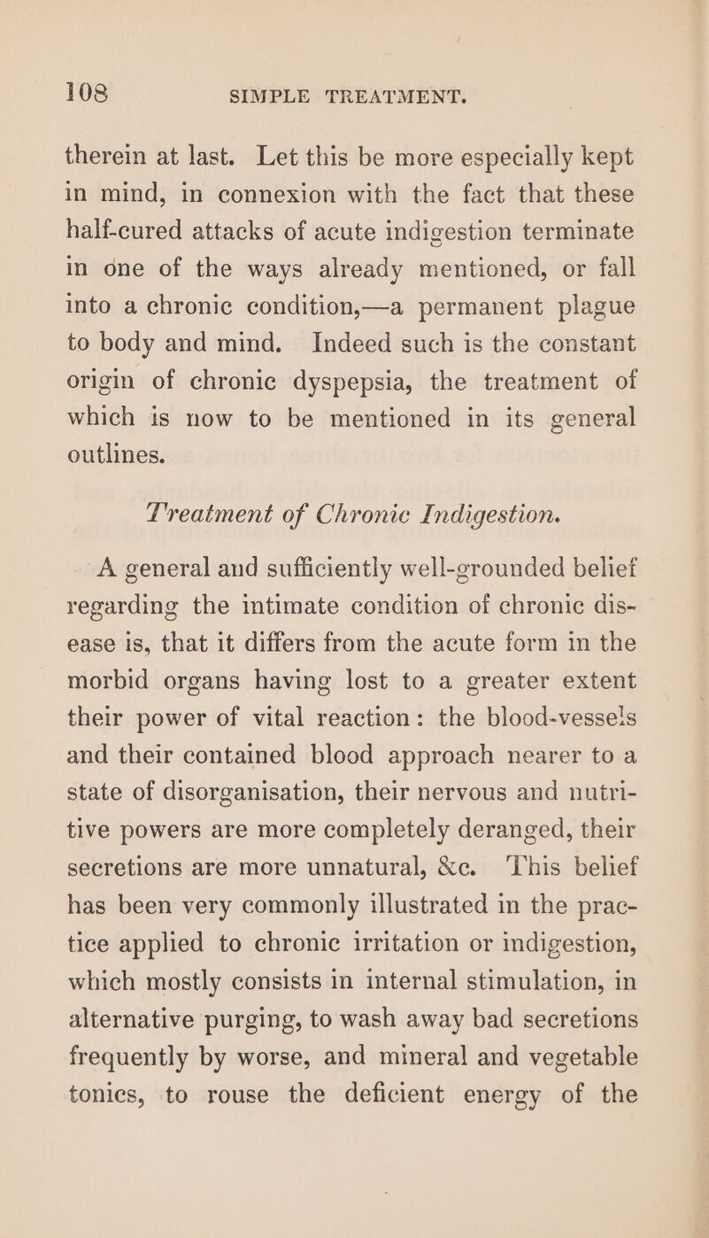 therein at last. Let this be more especially kept in mind, in connexion with the fact that these half-cured attacks of acute indigestion terminate in one of the ways already mentioned, or fall into a chronic condition,—a permanent plague to body and mind. Indeed such is the constant origin of chronic dyspepsia, the treatment of which is now to be mentioned in its general outlines. Treatment of Chronic Indigestion. A general and sufficiently well-grounded belief regarding the intimate condition of chronic dis- ease is, that it differs from the acute form in the morbid organs having lost to a greater extent their power of vital reaction: the blood-vessels and their contained blood approach nearer to a state of disorganisation, their nervous and nutri- tive powers are more completely deranged, their secretions are more unnatural, &amp;c. ‘This belief has been very commonly illustrated in the prac- tice applied to chronic irritation or indigestion, which mostly consists in internal stimulation, in alternative purging, to wash away bad secretions frequently by worse, and mineral and vegetable tonics, to rouse the deficient energy of the