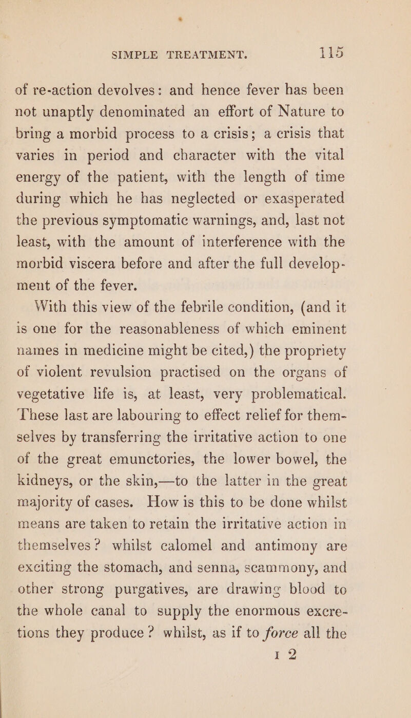 of re-action devolves: and hence fever has been not unaptly denominated an effort of Nature to bring a morbid process to a crisis; a crisis that varies in period and character with the vital energy of the patient, with the length of time during which he has neglected or exasperated the previous symptomatic warnings, and, last not least, with the amount of interference with the morbid viscera before and after the full develop- ment of the fever. With this view of the febrile condition, (and it is one for the reasonableness of which eminent names in medicine might be cited,) the propriety of violent revulsion practised on the organs of vegetative life is, at least, very problematical. These last are labouring to effect relief for them- selves by transferring the irritative action to one of the great emunctories, the lower bowel, the kidneys, or the skin,—to the latter in the great majority of cases. How is this to be done whilst means are taken to retain the irritative action in themselves ? whilst calomel and antimony are exciting the stomach, and senna, scammony, and other strong purgatives, are drawing blood to the whole canal to supply the enormous excre- tions they produce? whilst, as if to force all the 12 al