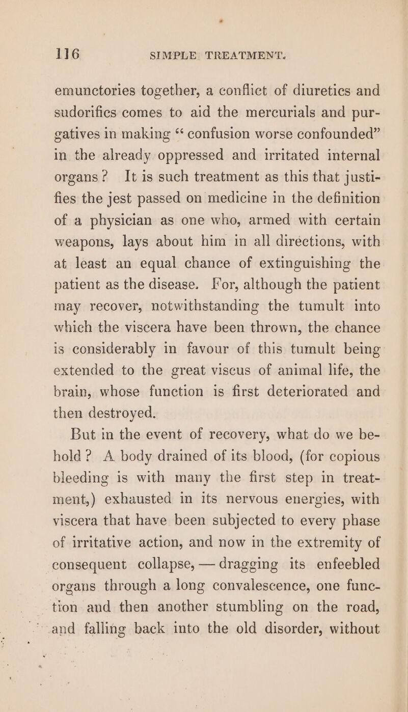 emunctories together, a conflict of diuretics and sudorifics comes to aid the mercurials and pur- gatives in making “ confusion worse confounded” in the already oppressed and irritated internal organs? It is such treatment as this that justi- fies the jest passed on medicine in the definition of a physician as one who, armed with certain weapons, lays about him in all directions, with at least an equal chance of extinguishing the patient as the disease. I[*or, although the patient may recover, notwithstanding the tumult into which the viscera have been thrown, the chance is considerably in favour of this tumult being extended to the great viscus of animal life, the brain, whose function is first deteriorated and then destroyed. But in the event of recovery, what do we be- hold? A body drained of its blood, (for copious bleeding is with many the first step in treat- ment,) exhausted in its nervous energies, with viscera that have been subjected to every phase of irritative action, and now in the extremity of consequent collapse, — dragging its enfeebled organs through a long convalescence, one func- tion and then another stumbling on the road, and falling back into the old disorder, without