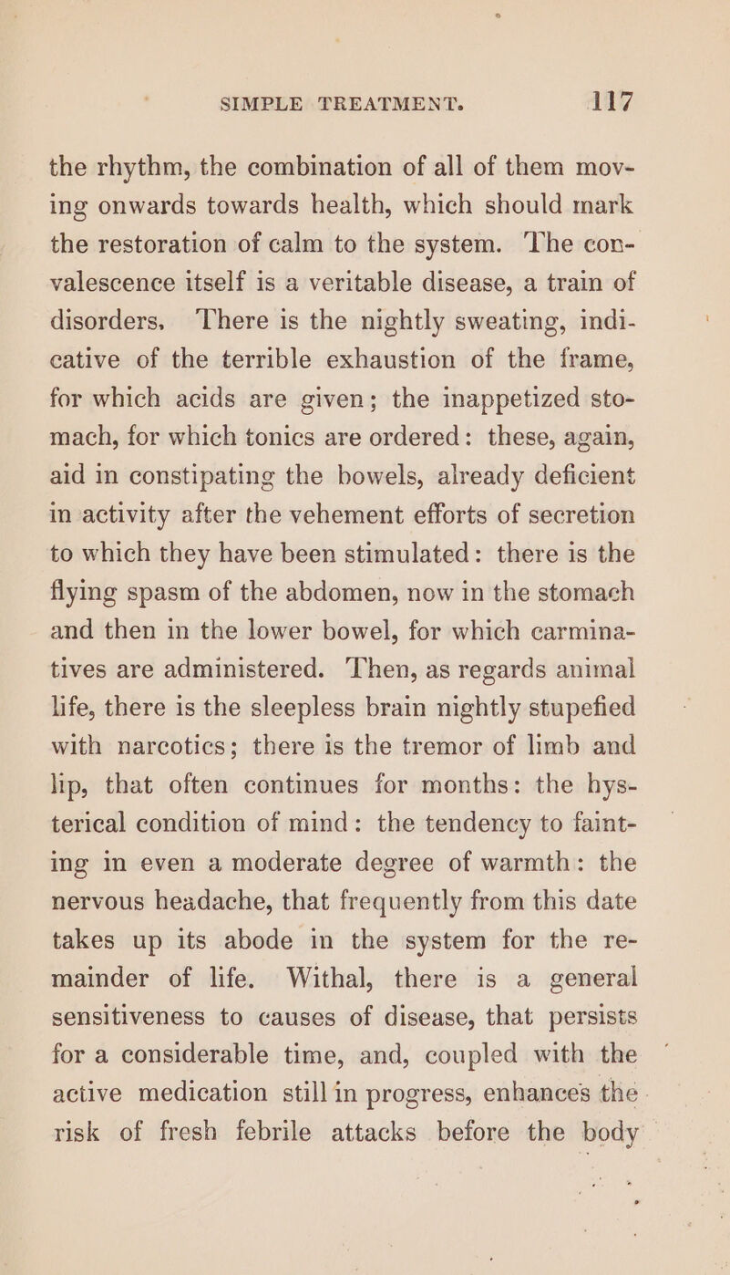 the rhythm, the combination of all of them mov- ing onwards towards health, which should mark the restoration of calm to the system. ‘The con- valescence itself is a veritable disease, a train of disorders, There is the nightly sweating, indi- eative of the terrible exhaustion of the frame, for which acids are given; the inappetized sto- mach, for which tonics are ordered: these, again, aid in constipating the bowels, already deficient in activity after the vehement efforts of secretion to which they have been stimulated: there is the flying spasm of the abdomen, now in the stomach and then in the lower bowel, for which carmina- tives are administered. ‘Then, as regards animal life, there is the sleepless brain nightly stupefied with narcotics; there is the tremor of limb and lip, that often continues for months: the hys- terical condition of mind: the tendency to faint- ing In even a moderate degree of warmth: the nervous headache, that frequently from this date takes up its abode in the system for the re- mainder of life. Withal, there is a general sensitiveness to causes of disease, that persists for a considerable time, and, coupled with the active medication still in progress, enhances the. risk of fresh febrile attacks before the body ©
