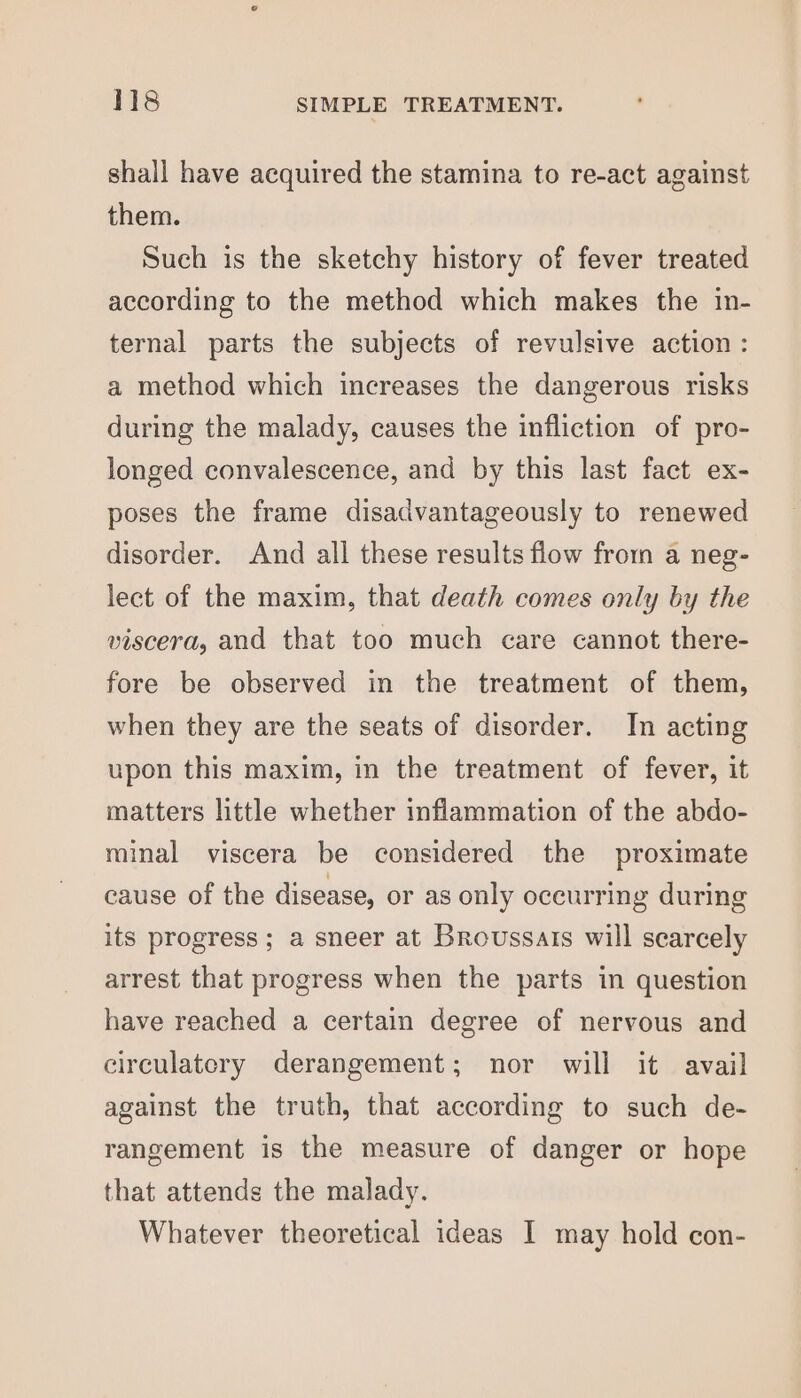 shall have acquired the stamina to re-act against them. Such is the sketchy history of fever treated according to the method which makes the in- ternal parts the subjects of revulsive action : a method which increases the dangerous risks during the malady, causes the infliction of pro- longed convalescence, and by this last fact ex- poses the frame disadvantageously to renewed disorder. And all these results flow from a neg- lect of the maxim, that death comes only by the viscera, and that too much care cannot there- fore be observed in the treatment of them, when they are the seats of disorder. In acting upon this maxim, in the treatment of fever, it matters little whether inflammation of the abdo- minal viscera be considered the proximate cause of the disease, or as only oceurring during its progress ; a sneer at Broussars will scarcely arrest that progress when the parts in question have reached a certain degree of nervous and circulatory derangement; nor will it avail against the truth, that according to such de- rangement is the measure of danger or hope that attends the malady. Whatever theoretical ideas I may hold con-