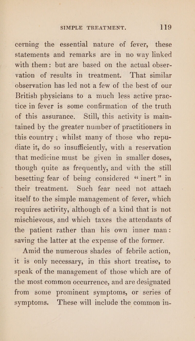 cerning the essential nature of fever, these statements and remarks are in no way linked with them: but are based on the actual obser- vation of results in treatment. That similar observation has led not a few of the best of our British physicians to a much less active prac- tice in fever is some confirmation of the truth of this assurance. Still, this activity is main- tained by the greater number of practitioners in this country ; whilst many of those who repu- diate it, do so insufficiently, with a reservation that medicine must be given in smaller doses, though quite as frequently, and with the still besetting fear of being considered “ inert” in their treatment. Such fear need not attach itself to the simple management of fever, which requires activity, although of a kind that is not mischievous, and which taxes the attendants of the patient rather than his own inner man: saving the latter at the expense of the former. Amid the numerous shades of febrile action, it is only necessary, in this short treatise, to speak of the management of those which are of the most common occurrence, and are designated from some prominent symptoms, or series of symptoms. ‘These will include the common in-