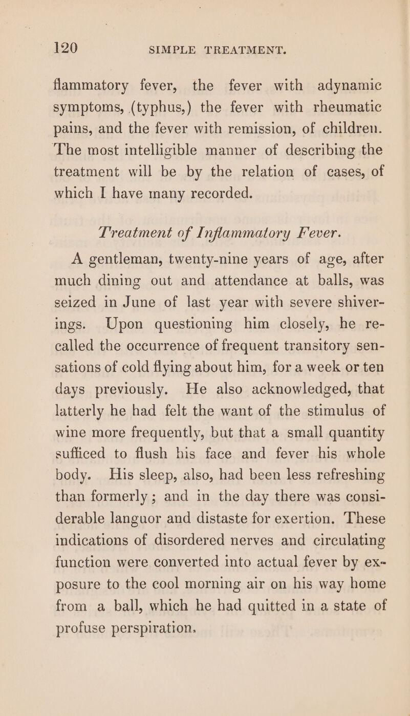flammatory fever, the fever with adynamic symptoms, (typhus,) the fever with rheumatic pains, and the fever with remission, of children. The most intelligible manner of describing the treatment will be by the relation of cases, of which I have many recorded. Treatment of Inflammatory Fever. A gentleman, twenty-nine years of age, after much dining out and attendance at balls, was seized in June of last year with severe shiver- ings. Upon questioning him closely, he re- called the occurrence of frequent transitory sen- sations of cold flying about him, for a week or ten days previously. He also acknowledged, that latterly he had felt the want of the stimulus of wine more frequently, but that a small quantity sufficed to flush his face and fever his whole body. His sleep, also, had been less refreshing than formerly ; and in the day there was consi- derable languor and distaste for exertion. ‘These indications of disordered nerves and circulating function were converted into actual fever by ex- posure to the cool morning air on his way home from a ball, which he had quitted in a state of profuse perspiration.